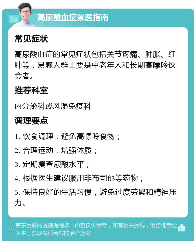 高尿酸血症就医指南 常见症状 高尿酸血症的常见症状包括关节疼痛、肿胀、红肿等，易感人群主要是中老年人和长期高嘌呤饮食者。 推荐科室 内分泌科或风湿免疫科 调理要点 1. 饮食调理，避免高嘌呤食物； 2. 合理运动，增强体质； 3. 定期复查尿酸水平； 4. 根据医生建议服用非布司他等药物； 5. 保持良好的生活习惯，避免过度劳累和精神压力。