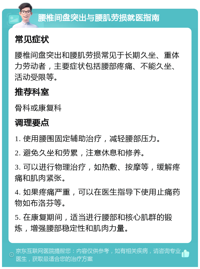 腰椎间盘突出与腰肌劳损就医指南 常见症状 腰椎间盘突出和腰肌劳损常见于长期久坐、重体力劳动者，主要症状包括腰部疼痛、不能久坐、活动受限等。 推荐科室 骨科或康复科 调理要点 1. 使用腰围固定辅助治疗，减轻腰部压力。 2. 避免久坐和劳累，注意休息和修养。 3. 可以进行物理治疗，如热敷、按摩等，缓解疼痛和肌肉紧张。 4. 如果疼痛严重，可以在医生指导下使用止痛药物如布洛芬等。 5. 在康复期间，适当进行腰部和核心肌群的锻炼，增强腰部稳定性和肌肉力量。