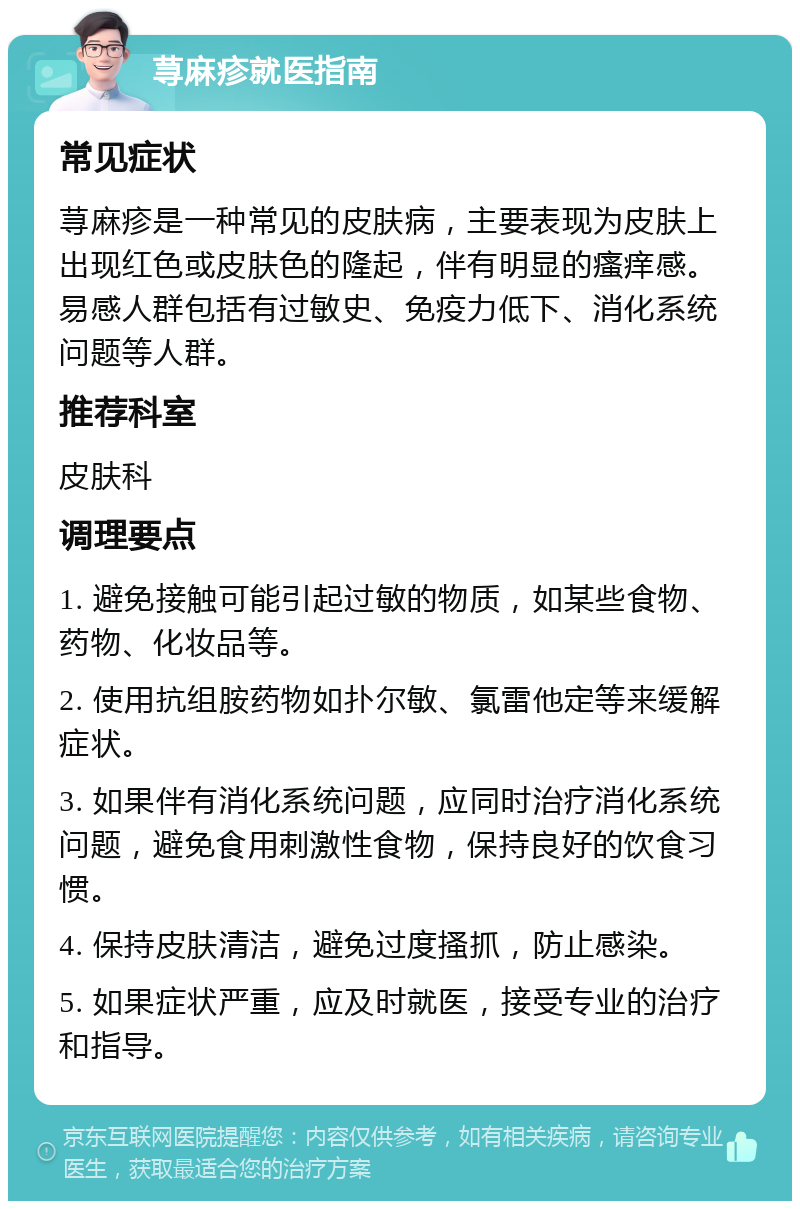 荨麻疹就医指南 常见症状 荨麻疹是一种常见的皮肤病，主要表现为皮肤上出现红色或皮肤色的隆起，伴有明显的瘙痒感。易感人群包括有过敏史、免疫力低下、消化系统问题等人群。 推荐科室 皮肤科 调理要点 1. 避免接触可能引起过敏的物质，如某些食物、药物、化妆品等。 2. 使用抗组胺药物如扑尔敏、氯雷他定等来缓解症状。 3. 如果伴有消化系统问题，应同时治疗消化系统问题，避免食用刺激性食物，保持良好的饮食习惯。 4. 保持皮肤清洁，避免过度搔抓，防止感染。 5. 如果症状严重，应及时就医，接受专业的治疗和指导。