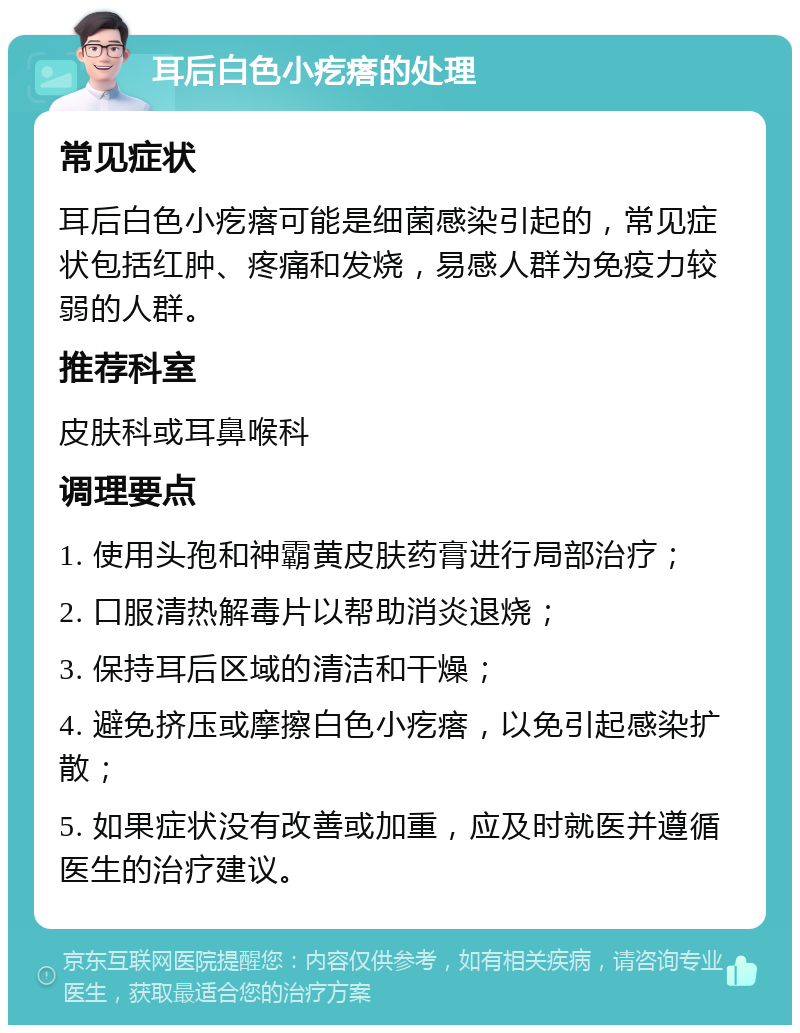 耳后白色小疙瘩的处理 常见症状 耳后白色小疙瘩可能是细菌感染引起的，常见症状包括红肿、疼痛和发烧，易感人群为免疫力较弱的人群。 推荐科室 皮肤科或耳鼻喉科 调理要点 1. 使用头孢和神霸黄皮肤药膏进行局部治疗； 2. 口服清热解毒片以帮助消炎退烧； 3. 保持耳后区域的清洁和干燥； 4. 避免挤压或摩擦白色小疙瘩，以免引起感染扩散； 5. 如果症状没有改善或加重，应及时就医并遵循医生的治疗建议。