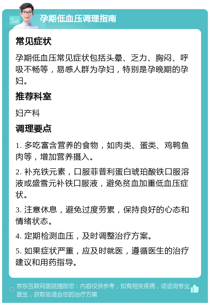 孕期低血压调理指南 常见症状 孕期低血压常见症状包括头晕、乏力、胸闷、呼吸不畅等，易感人群为孕妇，特别是孕晚期的孕妇。 推荐科室 妇产科 调理要点 1. 多吃富含营养的食物，如肉类、蛋类、鸡鸭鱼肉等，增加营养摄入。 2. 补充铁元素，口服菲普利蛋白琥珀酸铁口服溶液或盛雪元补铁口服液，避免贫血加重低血压症状。 3. 注意休息，避免过度劳累，保持良好的心态和情绪状态。 4. 定期检测血压，及时调整治疗方案。 5. 如果症状严重，应及时就医，遵循医生的治疗建议和用药指导。