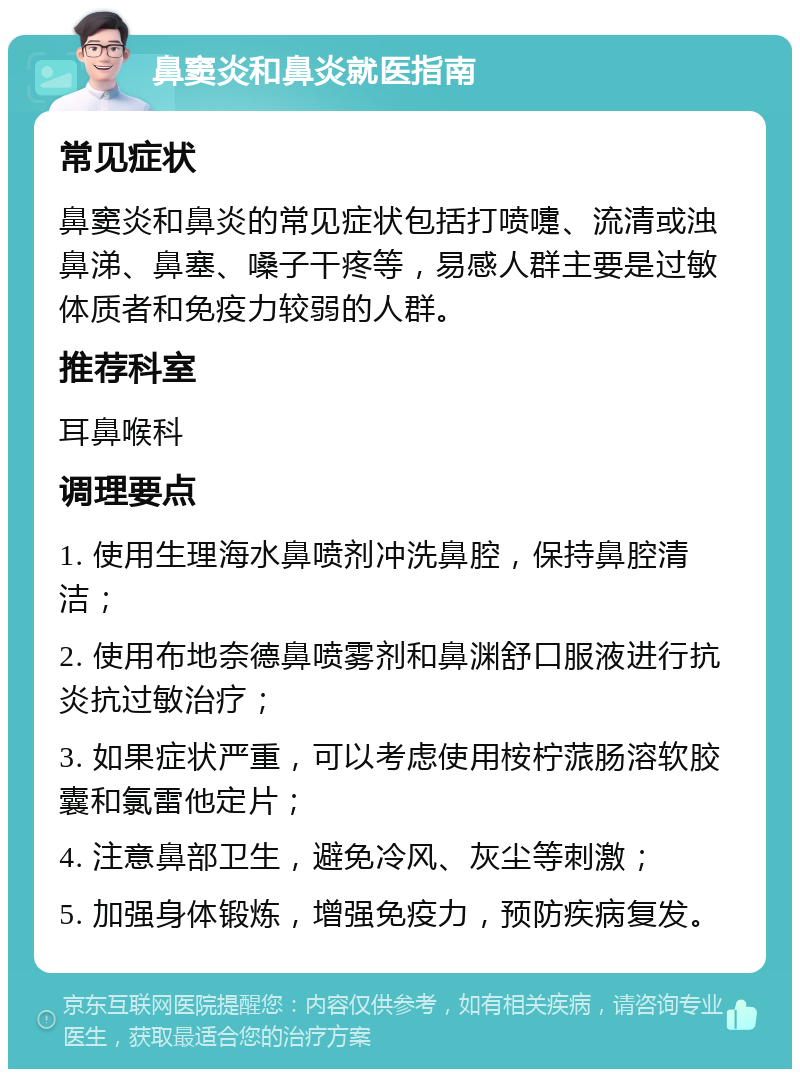 鼻窦炎和鼻炎就医指南 常见症状 鼻窦炎和鼻炎的常见症状包括打喷嚏、流清或浊鼻涕、鼻塞、嗓子干疼等，易感人群主要是过敏体质者和免疫力较弱的人群。 推荐科室 耳鼻喉科 调理要点 1. 使用生理海水鼻喷剂冲洗鼻腔，保持鼻腔清洁； 2. 使用布地奈德鼻喷雾剂和鼻渊舒口服液进行抗炎抗过敏治疗； 3. 如果症状严重，可以考虑使用桉柠蒎肠溶软胶囊和氯雷他定片； 4. 注意鼻部卫生，避免冷风、灰尘等刺激； 5. 加强身体锻炼，增强免疫力，预防疾病复发。