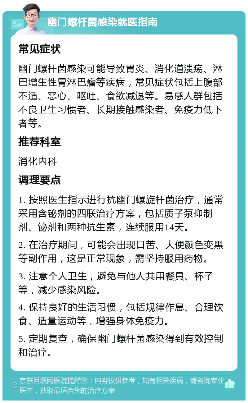 幽门螺杆菌感染就医指南 常见症状 幽门螺杆菌感染可能导致胃炎、消化道溃疡、淋巴增生性胃淋巴瘤等疾病，常见症状包括上腹部不适、恶心、呕吐、食欲减退等。易感人群包括不良卫生习惯者、长期接触感染者、免疫力低下者等。 推荐科室 消化内科 调理要点 1. 按照医生指示进行抗幽门螺旋杆菌治疗，通常采用含铋剂的四联治疗方案，包括质子泵抑制剂、铋剂和两种抗生素，连续服用14天。 2. 在治疗期间，可能会出现口苦、大便颜色变黑等副作用，这是正常现象，需坚持服用药物。 3. 注意个人卫生，避免与他人共用餐具、杯子等，减少感染风险。 4. 保持良好的生活习惯，包括规律作息、合理饮食、适量运动等，增强身体免疫力。 5. 定期复查，确保幽门螺杆菌感染得到有效控制和治疗。