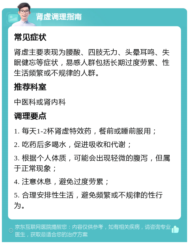 肾虚调理指南 常见症状 肾虚主要表现为腰酸、四肢无力、头晕耳鸣、失眠健忘等症状，易感人群包括长期过度劳累、性生活频繁或不规律的人群。 推荐科室 中医科或肾内科 调理要点 1. 每天1-2杯肾虚特效药，餐前或睡前服用； 2. 吃药后多喝水，促进吸收和代谢； 3. 根据个人体质，可能会出现轻微的腹泻，但属于正常现象； 4. 注意休息，避免过度劳累； 5. 合理安排性生活，避免频繁或不规律的性行为。