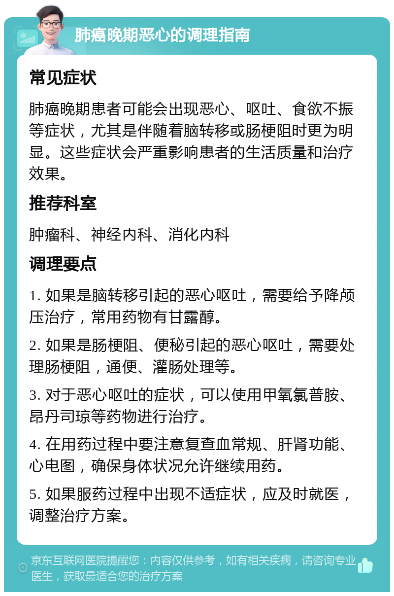 肺癌晚期恶心的调理指南 常见症状 肺癌晚期患者可能会出现恶心、呕吐、食欲不振等症状，尤其是伴随着脑转移或肠梗阻时更为明显。这些症状会严重影响患者的生活质量和治疗效果。 推荐科室 肿瘤科、神经内科、消化内科 调理要点 1. 如果是脑转移引起的恶心呕吐，需要给予降颅压治疗，常用药物有甘露醇。 2. 如果是肠梗阻、便秘引起的恶心呕吐，需要处理肠梗阻，通便、灌肠处理等。 3. 对于恶心呕吐的症状，可以使用甲氧氯普胺、昂丹司琼等药物进行治疗。 4. 在用药过程中要注意复查血常规、肝肾功能、心电图，确保身体状况允许继续用药。 5. 如果服药过程中出现不适症状，应及时就医，调整治疗方案。