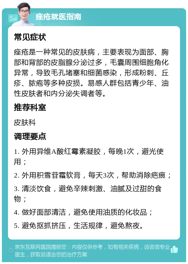 痤疮就医指南 常见症状 痤疮是一种常见的皮肤病，主要表现为面部、胸部和背部的皮脂腺分泌过多，毛囊周围细胞角化异常，导致毛孔堵塞和细菌感染，形成粉刺、丘疹、脓疱等多种皮损。易感人群包括青少年、油性皮肤者和内分泌失调者等。 推荐科室 皮肤科 调理要点 1. 外用异维A酸红霉素凝胶，每晚1次，避光使用； 2. 外用积雪苷霜软膏，每天3次，帮助消除疤痕； 3. 清淡饮食，避免辛辣刺激、油腻及过甜的食物； 4. 做好面部清洁，避免使用油质的化妆品； 5. 避免抠抓挤压，生活规律，避免熬夜。