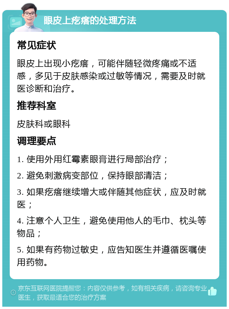 眼皮上疙瘩的处理方法 常见症状 眼皮上出现小疙瘩，可能伴随轻微疼痛或不适感，多见于皮肤感染或过敏等情况，需要及时就医诊断和治疗。 推荐科室 皮肤科或眼科 调理要点 1. 使用外用红霉素眼膏进行局部治疗； 2. 避免刺激病变部位，保持眼部清洁； 3. 如果疙瘩继续增大或伴随其他症状，应及时就医； 4. 注意个人卫生，避免使用他人的毛巾、枕头等物品； 5. 如果有药物过敏史，应告知医生并遵循医嘱使用药物。