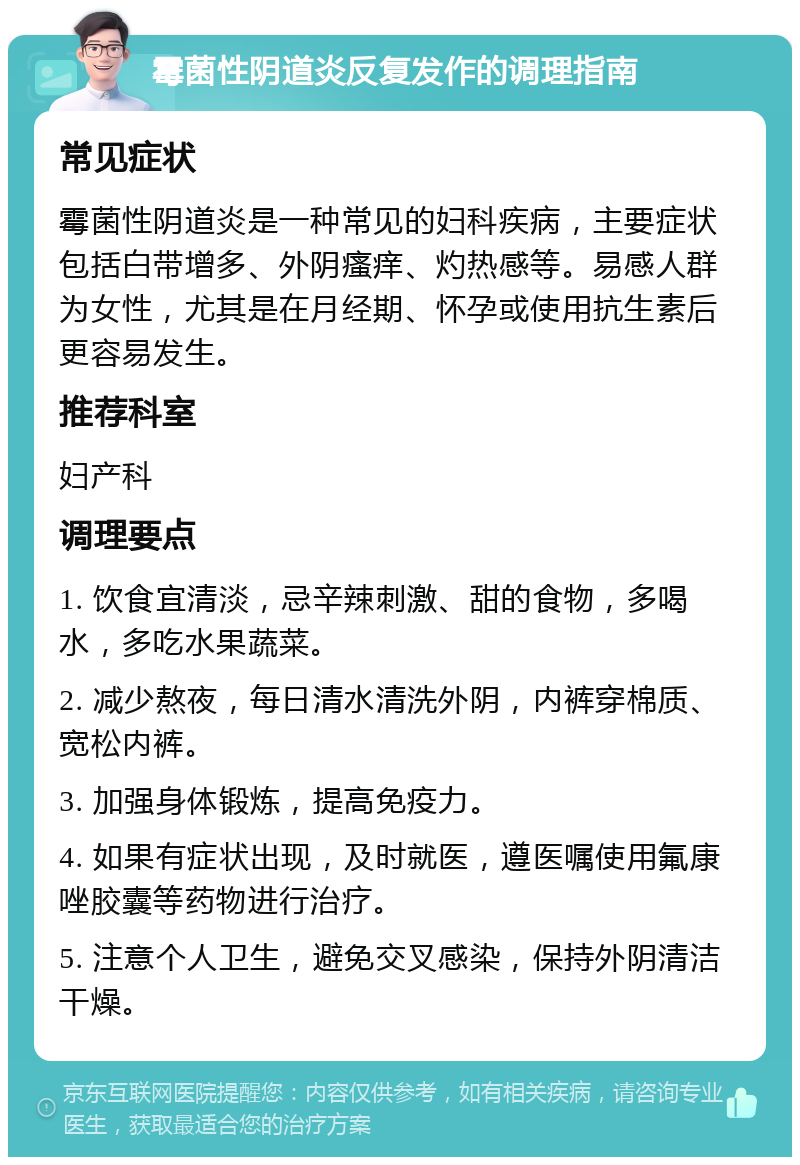 霉菌性阴道炎反复发作的调理指南 常见症状 霉菌性阴道炎是一种常见的妇科疾病，主要症状包括白带增多、外阴瘙痒、灼热感等。易感人群为女性，尤其是在月经期、怀孕或使用抗生素后更容易发生。 推荐科室 妇产科 调理要点 1. 饮食宜清淡，忌辛辣刺激、甜的食物，多喝水，多吃水果蔬菜。 2. 减少熬夜，每日清水清洗外阴，内裤穿棉质、宽松内裤。 3. 加强身体锻炼，提高免疫力。 4. 如果有症状出现，及时就医，遵医嘱使用氟康唑胶囊等药物进行治疗。 5. 注意个人卫生，避免交叉感染，保持外阴清洁干燥。