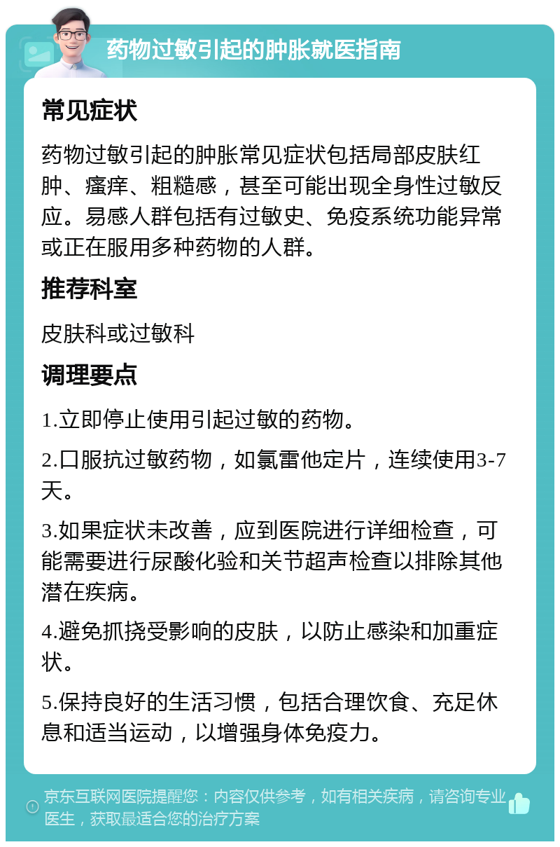 药物过敏引起的肿胀就医指南 常见症状 药物过敏引起的肿胀常见症状包括局部皮肤红肿、瘙痒、粗糙感，甚至可能出现全身性过敏反应。易感人群包括有过敏史、免疫系统功能异常或正在服用多种药物的人群。 推荐科室 皮肤科或过敏科 调理要点 1.立即停止使用引起过敏的药物。 2.口服抗过敏药物，如氯雷他定片，连续使用3-7天。 3.如果症状未改善，应到医院进行详细检查，可能需要进行尿酸化验和关节超声检查以排除其他潜在疾病。 4.避免抓挠受影响的皮肤，以防止感染和加重症状。 5.保持良好的生活习惯，包括合理饮食、充足休息和适当运动，以增强身体免疫力。