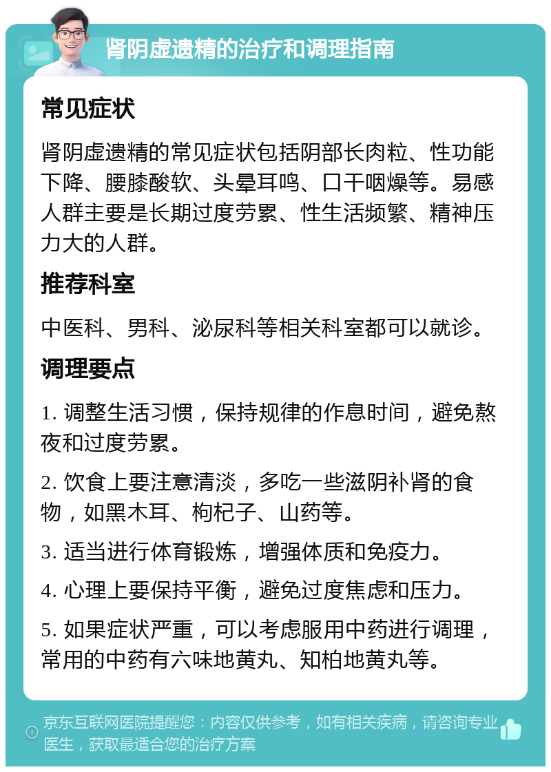 肾阴虚遗精的治疗和调理指南 常见症状 肾阴虚遗精的常见症状包括阴部长肉粒、性功能下降、腰膝酸软、头晕耳鸣、口干咽燥等。易感人群主要是长期过度劳累、性生活频繁、精神压力大的人群。 推荐科室 中医科、男科、泌尿科等相关科室都可以就诊。 调理要点 1. 调整生活习惯，保持规律的作息时间，避免熬夜和过度劳累。 2. 饮食上要注意清淡，多吃一些滋阴补肾的食物，如黑木耳、枸杞子、山药等。 3. 适当进行体育锻炼，增强体质和免疫力。 4. 心理上要保持平衡，避免过度焦虑和压力。 5. 如果症状严重，可以考虑服用中药进行调理，常用的中药有六味地黄丸、知柏地黄丸等。