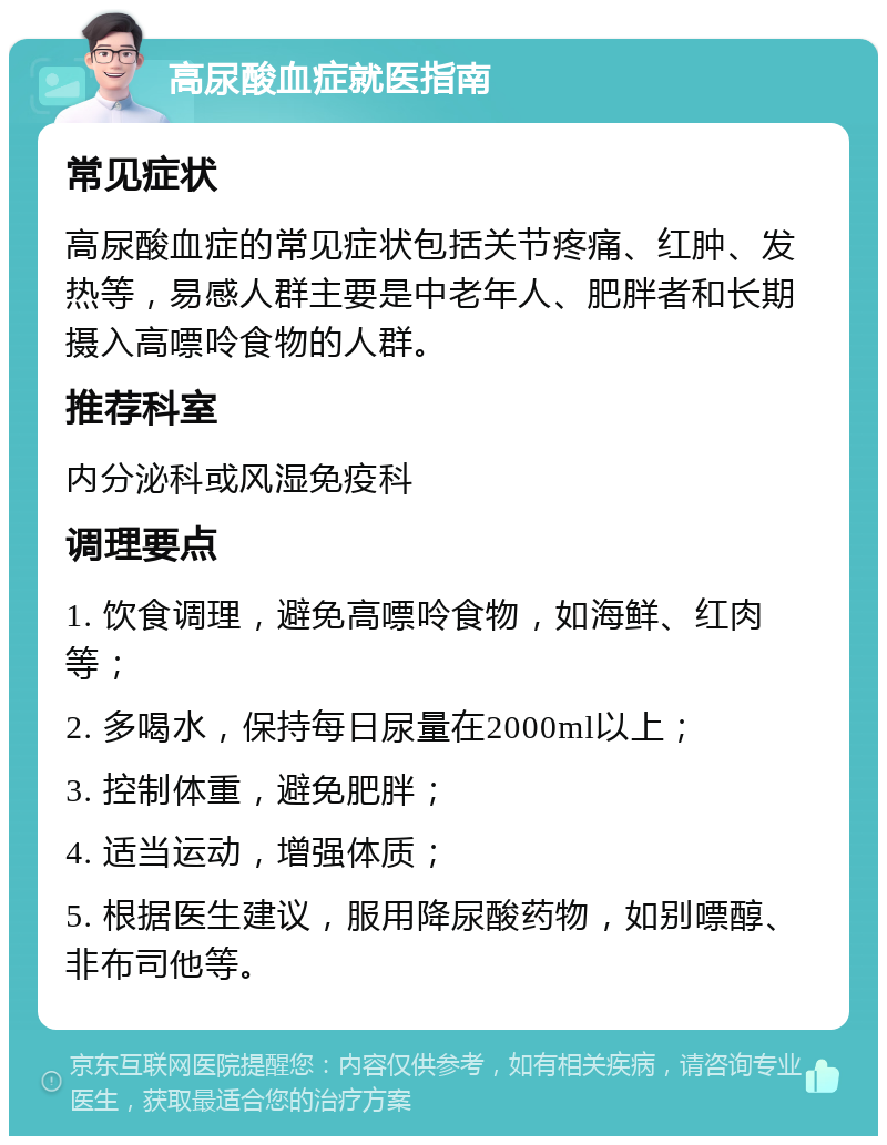 高尿酸血症就医指南 常见症状 高尿酸血症的常见症状包括关节疼痛、红肿、发热等，易感人群主要是中老年人、肥胖者和长期摄入高嘌呤食物的人群。 推荐科室 内分泌科或风湿免疫科 调理要点 1. 饮食调理，避免高嘌呤食物，如海鲜、红肉等； 2. 多喝水，保持每日尿量在2000ml以上； 3. 控制体重，避免肥胖； 4. 适当运动，增强体质； 5. 根据医生建议，服用降尿酸药物，如别嘌醇、非布司他等。