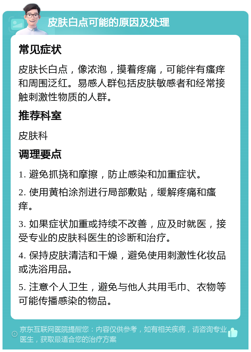 皮肤白点可能的原因及处理 常见症状 皮肤长白点，像浓泡，摸着疼痛，可能伴有瘙痒和周围泛红。易感人群包括皮肤敏感者和经常接触刺激性物质的人群。 推荐科室 皮肤科 调理要点 1. 避免抓挠和摩擦，防止感染和加重症状。 2. 使用黄柏涂剂进行局部敷贴，缓解疼痛和瘙痒。 3. 如果症状加重或持续不改善，应及时就医，接受专业的皮肤科医生的诊断和治疗。 4. 保持皮肤清洁和干燥，避免使用刺激性化妆品或洗浴用品。 5. 注意个人卫生，避免与他人共用毛巾、衣物等可能传播感染的物品。