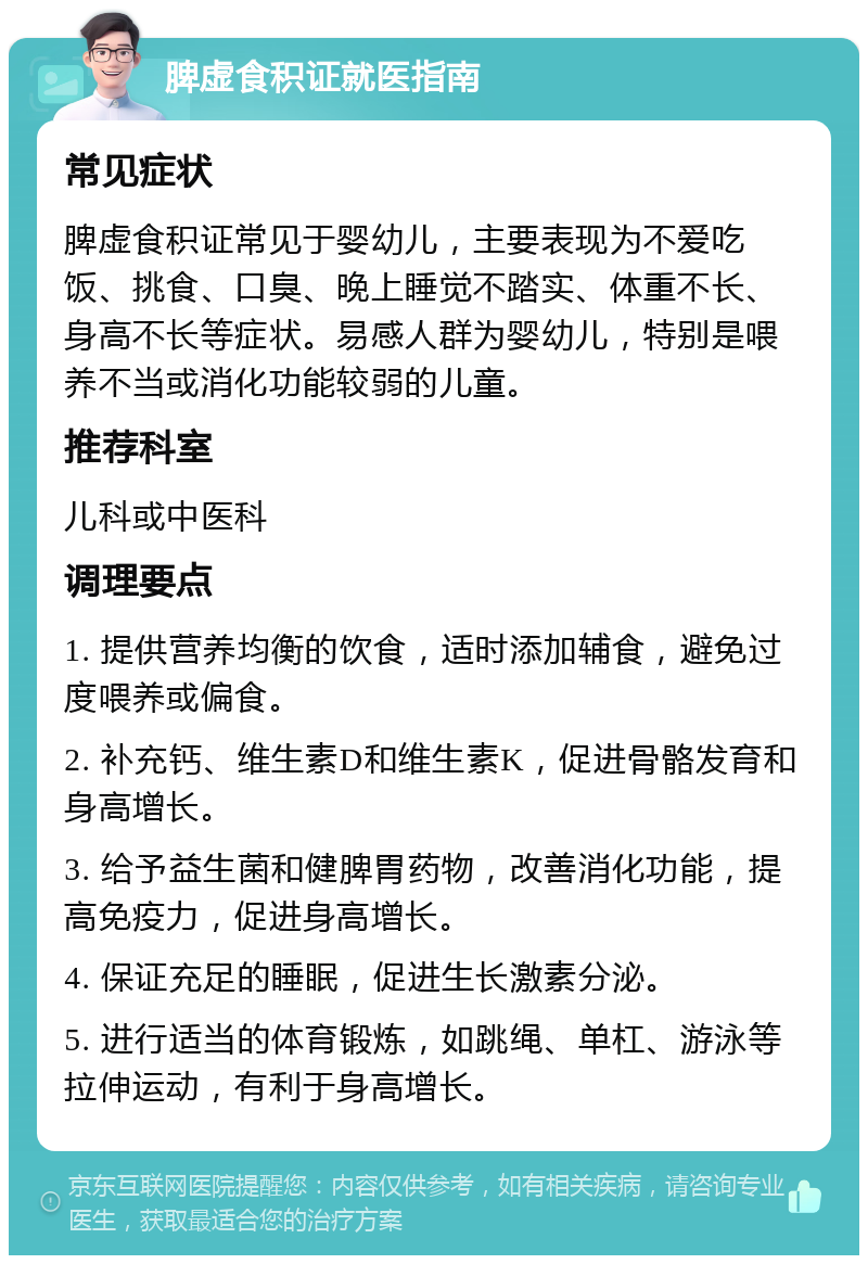 脾虚食积证就医指南 常见症状 脾虚食积证常见于婴幼儿，主要表现为不爱吃饭、挑食、口臭、晚上睡觉不踏实、体重不长、身高不长等症状。易感人群为婴幼儿，特别是喂养不当或消化功能较弱的儿童。 推荐科室 儿科或中医科 调理要点 1. 提供营养均衡的饮食，适时添加辅食，避免过度喂养或偏食。 2. 补充钙、维生素D和维生素K，促进骨骼发育和身高增长。 3. 给予益生菌和健脾胃药物，改善消化功能，提高免疫力，促进身高增长。 4. 保证充足的睡眠，促进生长激素分泌。 5. 进行适当的体育锻炼，如跳绳、单杠、游泳等拉伸运动，有利于身高增长。