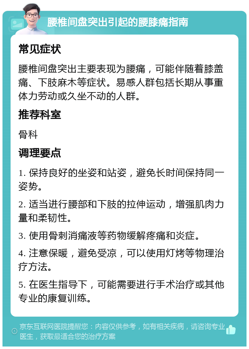 腰椎间盘突出引起的腰膝痛指南 常见症状 腰椎间盘突出主要表现为腰痛，可能伴随着膝盖痛、下肢麻木等症状。易感人群包括长期从事重体力劳动或久坐不动的人群。 推荐科室 骨科 调理要点 1. 保持良好的坐姿和站姿，避免长时间保持同一姿势。 2. 适当进行腰部和下肢的拉伸运动，增强肌肉力量和柔韧性。 3. 使用骨刺消痛液等药物缓解疼痛和炎症。 4. 注意保暖，避免受凉，可以使用灯烤等物理治疗方法。 5. 在医生指导下，可能需要进行手术治疗或其他专业的康复训练。