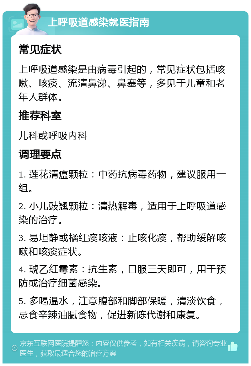 上呼吸道感染就医指南 常见症状 上呼吸道感染是由病毒引起的，常见症状包括咳嗽、咳痰、流清鼻涕、鼻塞等，多见于儿童和老年人群体。 推荐科室 儿科或呼吸内科 调理要点 1. 莲花清瘟颗粒：中药抗病毒药物，建议服用一组。 2. 小儿豉翘颗粒：清热解毒，适用于上呼吸道感染的治疗。 3. 易坦静或橘红痰咳液：止咳化痰，帮助缓解咳嗽和咳痰症状。 4. 琥乙红霉素：抗生素，口服三天即可，用于预防或治疗细菌感染。 5. 多喝温水，注意腹部和脚部保暖，清淡饮食，忌食辛辣油腻食物，促进新陈代谢和康复。