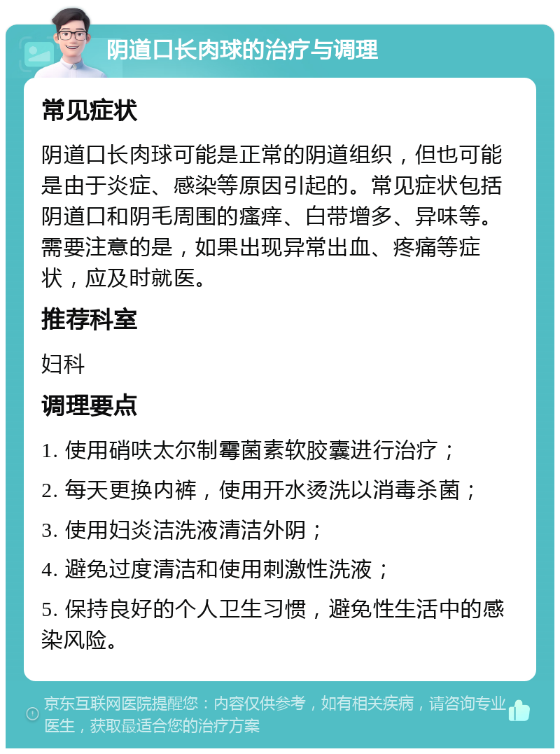 阴道口长肉球的治疗与调理 常见症状 阴道口长肉球可能是正常的阴道组织，但也可能是由于炎症、感染等原因引起的。常见症状包括阴道口和阴毛周围的瘙痒、白带增多、异味等。需要注意的是，如果出现异常出血、疼痛等症状，应及时就医。 推荐科室 妇科 调理要点 1. 使用硝呋太尔制霉菌素软胶囊进行治疗； 2. 每天更换内裤，使用开水烫洗以消毒杀菌； 3. 使用妇炎洁洗液清洁外阴； 4. 避免过度清洁和使用刺激性洗液； 5. 保持良好的个人卫生习惯，避免性生活中的感染风险。