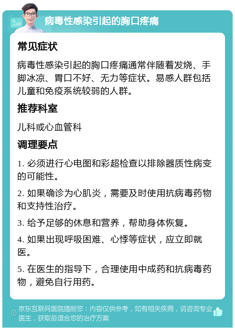 病毒性感染引起的胸口疼痛 常见症状 病毒性感染引起的胸口疼痛通常伴随着发烧、手脚冰凉、胃口不好、无力等症状。易感人群包括儿童和免疫系统较弱的人群。 推荐科室 儿科或心血管科 调理要点 1. 必须进行心电图和彩超检查以排除器质性病变的可能性。 2. 如果确诊为心肌炎，需要及时使用抗病毒药物和支持性治疗。 3. 给予足够的休息和营养，帮助身体恢复。 4. 如果出现呼吸困难、心悸等症状，应立即就医。 5. 在医生的指导下，合理使用中成药和抗病毒药物，避免自行用药。