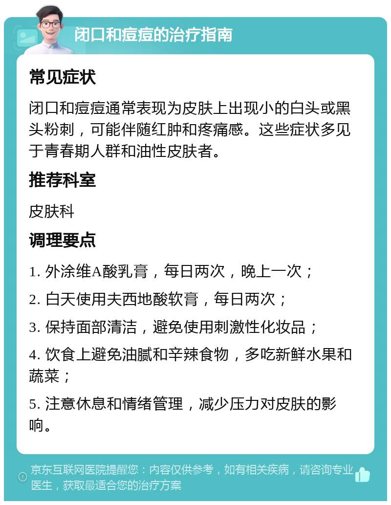 闭口和痘痘的治疗指南 常见症状 闭口和痘痘通常表现为皮肤上出现小的白头或黑头粉刺，可能伴随红肿和疼痛感。这些症状多见于青春期人群和油性皮肤者。 推荐科室 皮肤科 调理要点 1. 外涂维A酸乳膏，每日两次，晚上一次； 2. 白天使用夫西地酸软膏，每日两次； 3. 保持面部清洁，避免使用刺激性化妆品； 4. 饮食上避免油腻和辛辣食物，多吃新鲜水果和蔬菜； 5. 注意休息和情绪管理，减少压力对皮肤的影响。