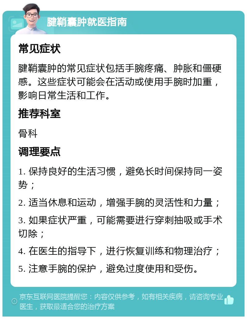 腱鞘囊肿就医指南 常见症状 腱鞘囊肿的常见症状包括手腕疼痛、肿胀和僵硬感。这些症状可能会在活动或使用手腕时加重，影响日常生活和工作。 推荐科室 骨科 调理要点 1. 保持良好的生活习惯，避免长时间保持同一姿势； 2. 适当休息和运动，增强手腕的灵活性和力量； 3. 如果症状严重，可能需要进行穿刺抽吸或手术切除； 4. 在医生的指导下，进行恢复训练和物理治疗； 5. 注意手腕的保护，避免过度使用和受伤。