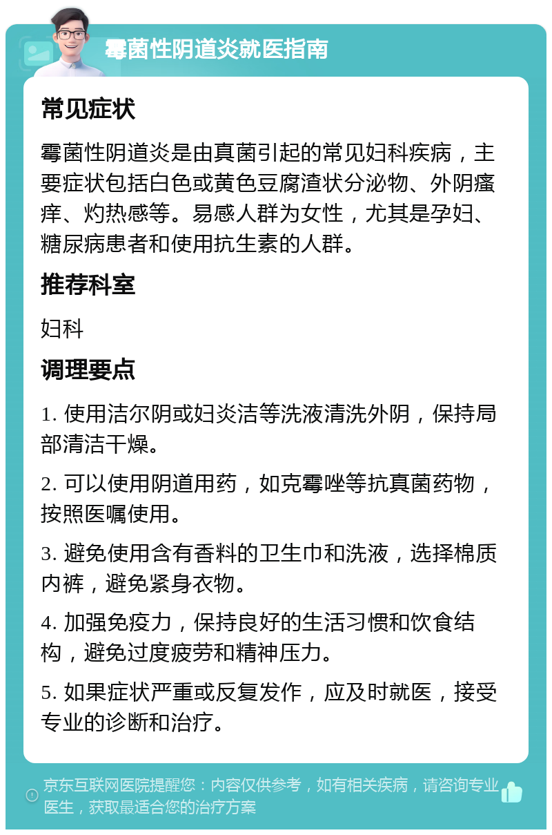 霉菌性阴道炎就医指南 常见症状 霉菌性阴道炎是由真菌引起的常见妇科疾病，主要症状包括白色或黄色豆腐渣状分泌物、外阴瘙痒、灼热感等。易感人群为女性，尤其是孕妇、糖尿病患者和使用抗生素的人群。 推荐科室 妇科 调理要点 1. 使用洁尔阴或妇炎洁等洗液清洗外阴，保持局部清洁干燥。 2. 可以使用阴道用药，如克霉唑等抗真菌药物，按照医嘱使用。 3. 避免使用含有香料的卫生巾和洗液，选择棉质内裤，避免紧身衣物。 4. 加强免疫力，保持良好的生活习惯和饮食结构，避免过度疲劳和精神压力。 5. 如果症状严重或反复发作，应及时就医，接受专业的诊断和治疗。