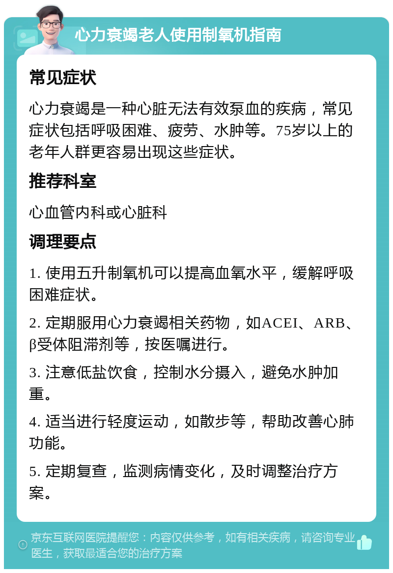 心力衰竭老人使用制氧机指南 常见症状 心力衰竭是一种心脏无法有效泵血的疾病，常见症状包括呼吸困难、疲劳、水肿等。75岁以上的老年人群更容易出现这些症状。 推荐科室 心血管内科或心脏科 调理要点 1. 使用五升制氧机可以提高血氧水平，缓解呼吸困难症状。 2. 定期服用心力衰竭相关药物，如ACEI、ARB、β受体阻滞剂等，按医嘱进行。 3. 注意低盐饮食，控制水分摄入，避免水肿加重。 4. 适当进行轻度运动，如散步等，帮助改善心肺功能。 5. 定期复查，监测病情变化，及时调整治疗方案。