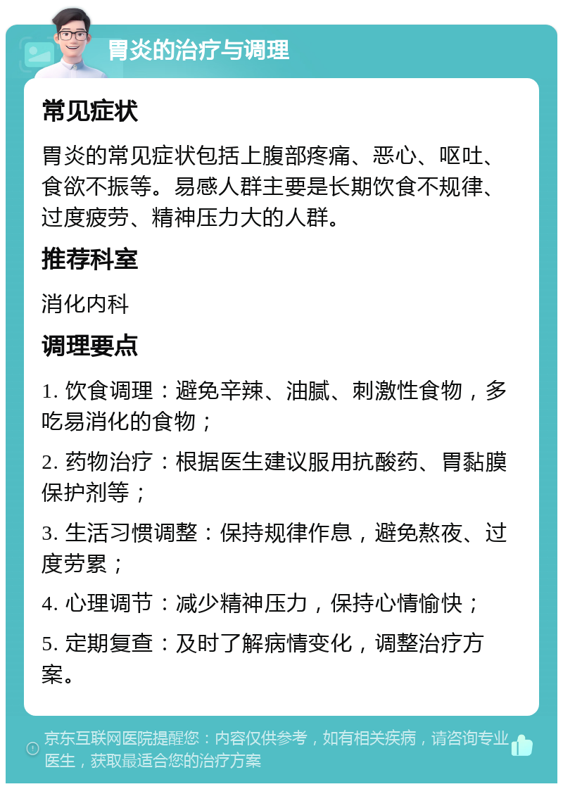 胃炎的治疗与调理 常见症状 胃炎的常见症状包括上腹部疼痛、恶心、呕吐、食欲不振等。易感人群主要是长期饮食不规律、过度疲劳、精神压力大的人群。 推荐科室 消化内科 调理要点 1. 饮食调理：避免辛辣、油腻、刺激性食物，多吃易消化的食物； 2. 药物治疗：根据医生建议服用抗酸药、胃黏膜保护剂等； 3. 生活习惯调整：保持规律作息，避免熬夜、过度劳累； 4. 心理调节：减少精神压力，保持心情愉快； 5. 定期复查：及时了解病情变化，调整治疗方案。