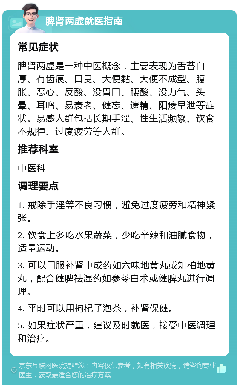 脾肾两虚就医指南 常见症状 脾肾两虚是一种中医概念，主要表现为舌苔白厚、有齿痕、口臭、大便黏、大便不成型、腹胀、恶心、反酸、没胃口、腰酸、没力气、头晕、耳鸣、易衰老、健忘、遗精、阳痿早泄等症状。易感人群包括长期手淫、性生活频繁、饮食不规律、过度疲劳等人群。 推荐科室 中医科 调理要点 1. 戒除手淫等不良习惯，避免过度疲劳和精神紧张。 2. 饮食上多吃水果蔬菜，少吃辛辣和油腻食物，适量运动。 3. 可以口服补肾中成药如六味地黄丸或知柏地黄丸，配合健脾祛湿药如参苓白术或健脾丸进行调理。 4. 平时可以用枸杞子泡茶，补肾保健。 5. 如果症状严重，建议及时就医，接受中医调理和治疗。