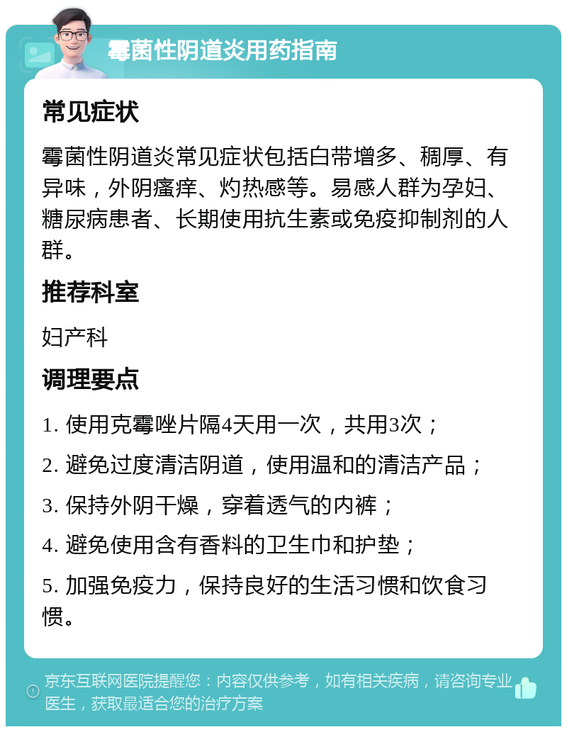 霉菌性阴道炎用药指南 常见症状 霉菌性阴道炎常见症状包括白带增多、稠厚、有异味，外阴瘙痒、灼热感等。易感人群为孕妇、糖尿病患者、长期使用抗生素或免疫抑制剂的人群。 推荐科室 妇产科 调理要点 1. 使用克霉唑片隔4天用一次，共用3次； 2. 避免过度清洁阴道，使用温和的清洁产品； 3. 保持外阴干燥，穿着透气的内裤； 4. 避免使用含有香料的卫生巾和护垫； 5. 加强免疫力，保持良好的生活习惯和饮食习惯。