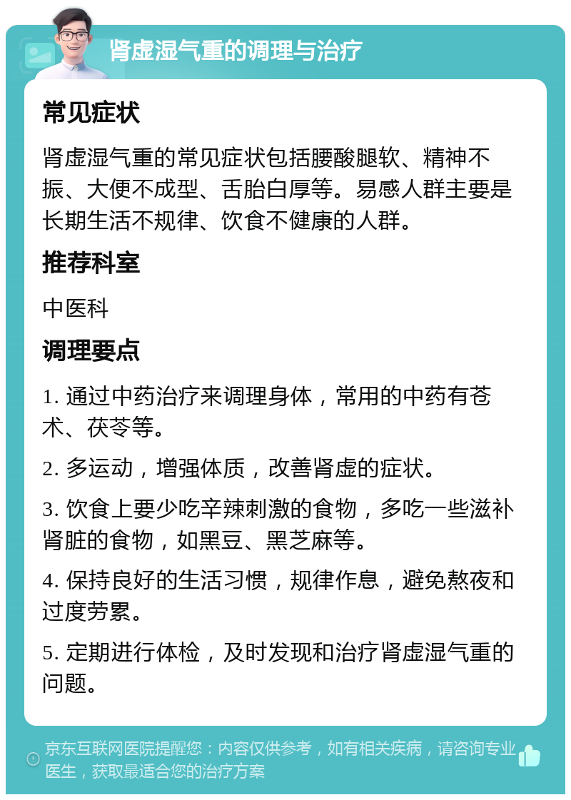 肾虚湿气重的调理与治疗 常见症状 肾虚湿气重的常见症状包括腰酸腿软、精神不振、大便不成型、舌胎白厚等。易感人群主要是长期生活不规律、饮食不健康的人群。 推荐科室 中医科 调理要点 1. 通过中药治疗来调理身体，常用的中药有苍术、茯苓等。 2. 多运动，增强体质，改善肾虚的症状。 3. 饮食上要少吃辛辣刺激的食物，多吃一些滋补肾脏的食物，如黑豆、黑芝麻等。 4. 保持良好的生活习惯，规律作息，避免熬夜和过度劳累。 5. 定期进行体检，及时发现和治疗肾虚湿气重的问题。