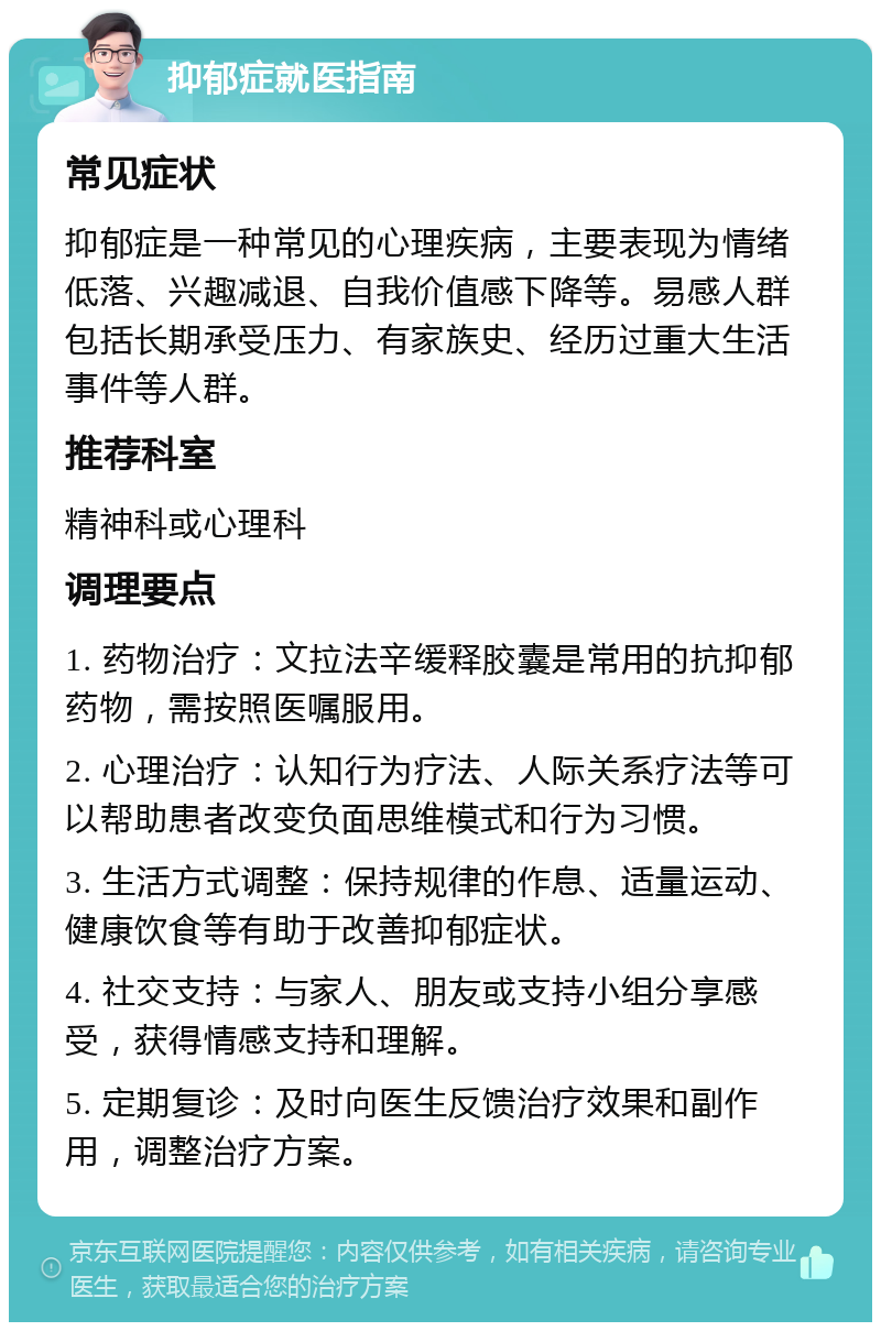 抑郁症就医指南 常见症状 抑郁症是一种常见的心理疾病，主要表现为情绪低落、兴趣减退、自我价值感下降等。易感人群包括长期承受压力、有家族史、经历过重大生活事件等人群。 推荐科室 精神科或心理科 调理要点 1. 药物治疗：文拉法辛缓释胶囊是常用的抗抑郁药物，需按照医嘱服用。 2. 心理治疗：认知行为疗法、人际关系疗法等可以帮助患者改变负面思维模式和行为习惯。 3. 生活方式调整：保持规律的作息、适量运动、健康饮食等有助于改善抑郁症状。 4. 社交支持：与家人、朋友或支持小组分享感受，获得情感支持和理解。 5. 定期复诊：及时向医生反馈治疗效果和副作用，调整治疗方案。