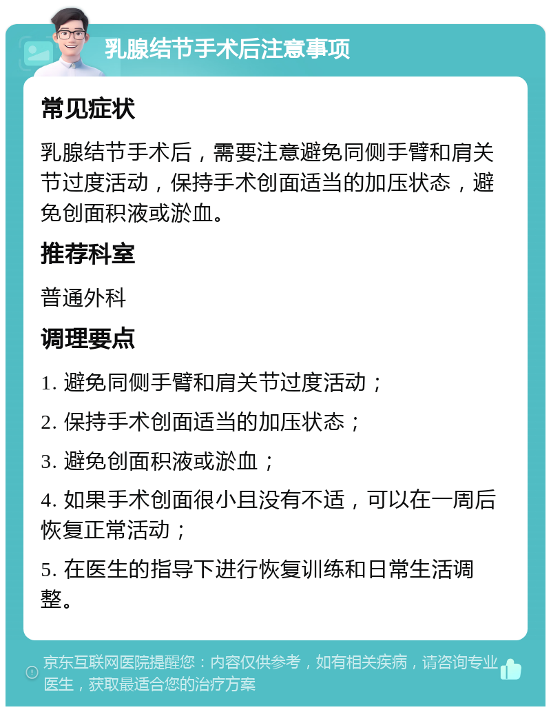 乳腺结节手术后注意事项 常见症状 乳腺结节手术后，需要注意避免同侧手臂和肩关节过度活动，保持手术创面适当的加压状态，避免创面积液或淤血。 推荐科室 普通外科 调理要点 1. 避免同侧手臂和肩关节过度活动； 2. 保持手术创面适当的加压状态； 3. 避免创面积液或淤血； 4. 如果手术创面很小且没有不适，可以在一周后恢复正常活动； 5. 在医生的指导下进行恢复训练和日常生活调整。