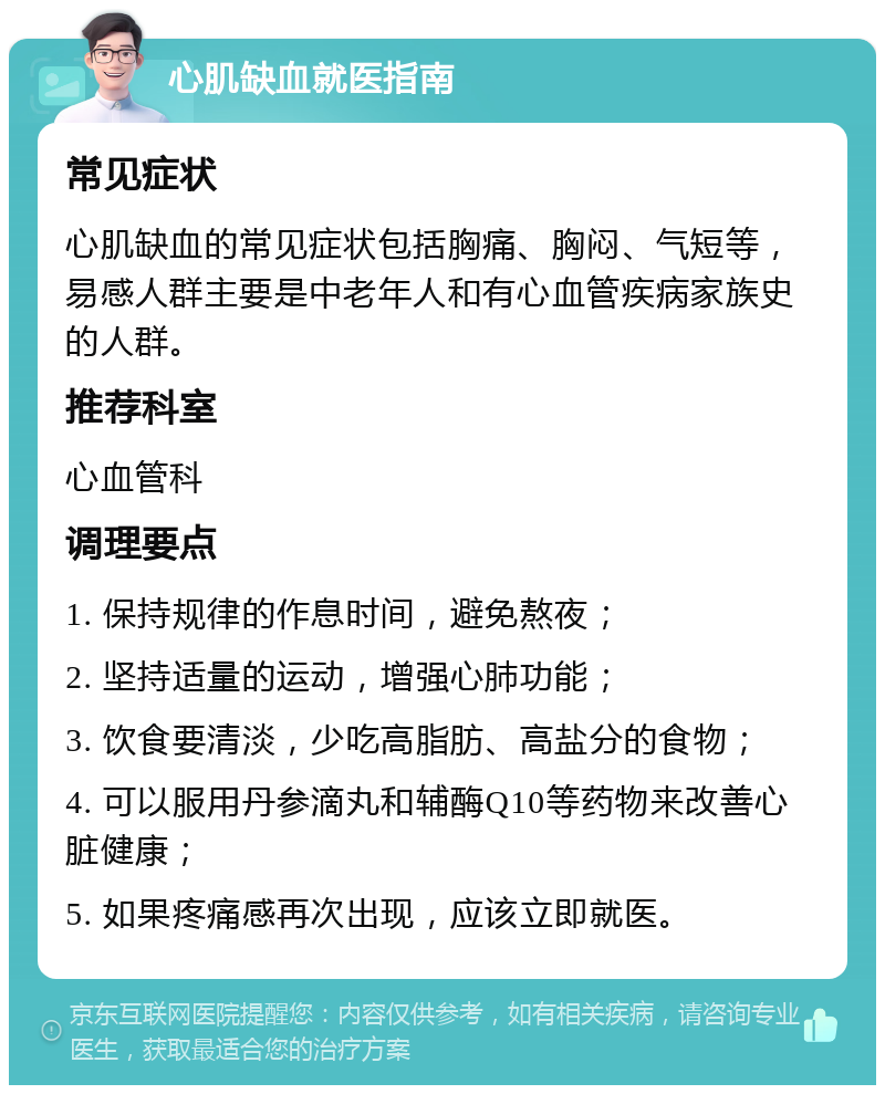 心肌缺血就医指南 常见症状 心肌缺血的常见症状包括胸痛、胸闷、气短等，易感人群主要是中老年人和有心血管疾病家族史的人群。 推荐科室 心血管科 调理要点 1. 保持规律的作息时间，避免熬夜； 2. 坚持适量的运动，增强心肺功能； 3. 饮食要清淡，少吃高脂肪、高盐分的食物； 4. 可以服用丹参滴丸和辅酶Q10等药物来改善心脏健康； 5. 如果疼痛感再次出现，应该立即就医。