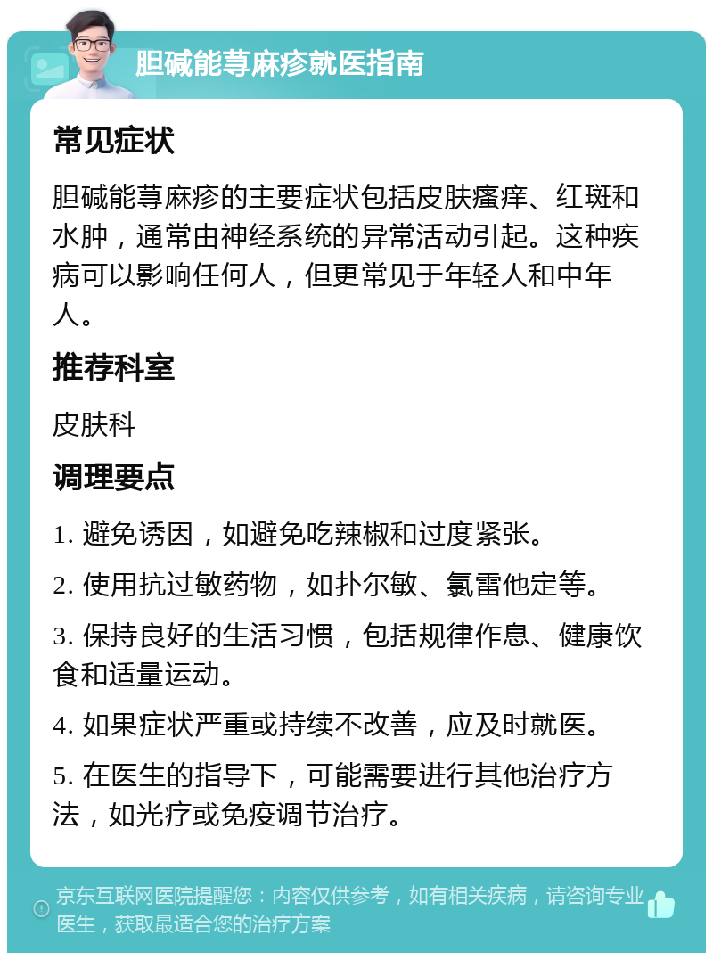 胆碱能荨麻疹就医指南 常见症状 胆碱能荨麻疹的主要症状包括皮肤瘙痒、红斑和水肿，通常由神经系统的异常活动引起。这种疾病可以影响任何人，但更常见于年轻人和中年人。 推荐科室 皮肤科 调理要点 1. 避免诱因，如避免吃辣椒和过度紧张。 2. 使用抗过敏药物，如扑尔敏、氯雷他定等。 3. 保持良好的生活习惯，包括规律作息、健康饮食和适量运动。 4. 如果症状严重或持续不改善，应及时就医。 5. 在医生的指导下，可能需要进行其他治疗方法，如光疗或免疫调节治疗。