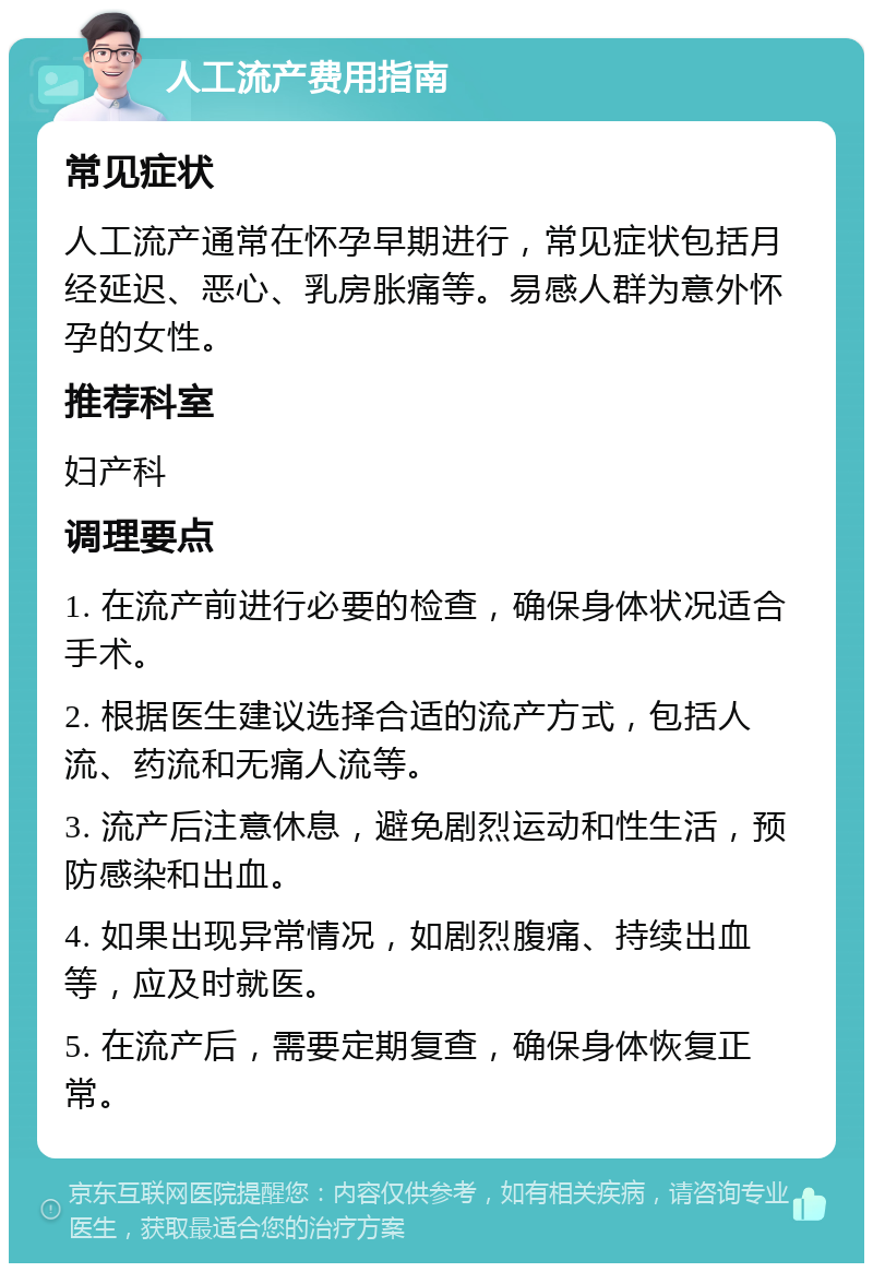 人工流产费用指南 常见症状 人工流产通常在怀孕早期进行，常见症状包括月经延迟、恶心、乳房胀痛等。易感人群为意外怀孕的女性。 推荐科室 妇产科 调理要点 1. 在流产前进行必要的检查，确保身体状况适合手术。 2. 根据医生建议选择合适的流产方式，包括人流、药流和无痛人流等。 3. 流产后注意休息，避免剧烈运动和性生活，预防感染和出血。 4. 如果出现异常情况，如剧烈腹痛、持续出血等，应及时就医。 5. 在流产后，需要定期复查，确保身体恢复正常。