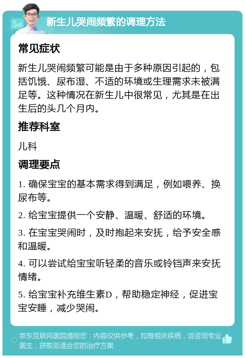 新生儿哭闹频繁的调理方法 常见症状 新生儿哭闹频繁可能是由于多种原因引起的，包括饥饿、尿布湿、不适的环境或生理需求未被满足等。这种情况在新生儿中很常见，尤其是在出生后的头几个月内。 推荐科室 儿科 调理要点 1. 确保宝宝的基本需求得到满足，例如喂养、换尿布等。 2. 给宝宝提供一个安静、温暖、舒适的环境。 3. 在宝宝哭闹时，及时抱起来安抚，给予安全感和温暖。 4. 可以尝试给宝宝听轻柔的音乐或铃铛声来安抚情绪。 5. 给宝宝补充维生素D，帮助稳定神经，促进宝宝安睡，减少哭闹。