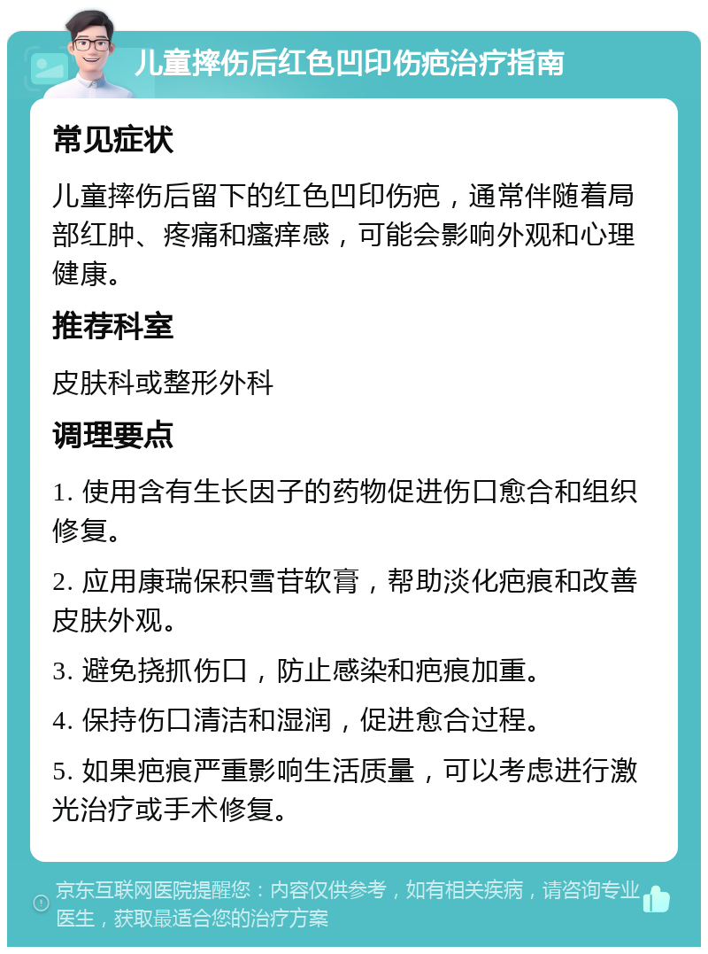 儿童摔伤后红色凹印伤疤治疗指南 常见症状 儿童摔伤后留下的红色凹印伤疤，通常伴随着局部红肿、疼痛和瘙痒感，可能会影响外观和心理健康。 推荐科室 皮肤科或整形外科 调理要点 1. 使用含有生长因子的药物促进伤口愈合和组织修复。 2. 应用康瑞保积雪苷软膏，帮助淡化疤痕和改善皮肤外观。 3. 避免挠抓伤口，防止感染和疤痕加重。 4. 保持伤口清洁和湿润，促进愈合过程。 5. 如果疤痕严重影响生活质量，可以考虑进行激光治疗或手术修复。