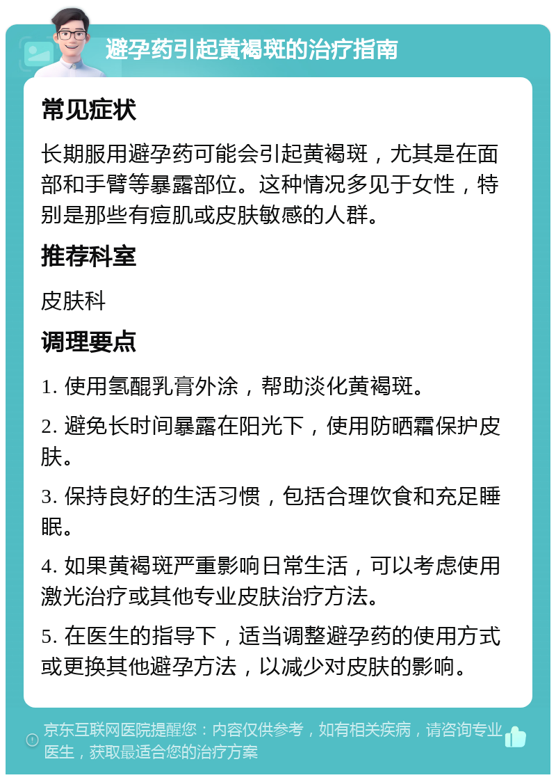 避孕药引起黄褐斑的治疗指南 常见症状 长期服用避孕药可能会引起黄褐斑，尤其是在面部和手臂等暴露部位。这种情况多见于女性，特别是那些有痘肌或皮肤敏感的人群。 推荐科室 皮肤科 调理要点 1. 使用氢醌乳膏外涂，帮助淡化黄褐斑。 2. 避免长时间暴露在阳光下，使用防晒霜保护皮肤。 3. 保持良好的生活习惯，包括合理饮食和充足睡眠。 4. 如果黄褐斑严重影响日常生活，可以考虑使用激光治疗或其他专业皮肤治疗方法。 5. 在医生的指导下，适当调整避孕药的使用方式或更换其他避孕方法，以减少对皮肤的影响。