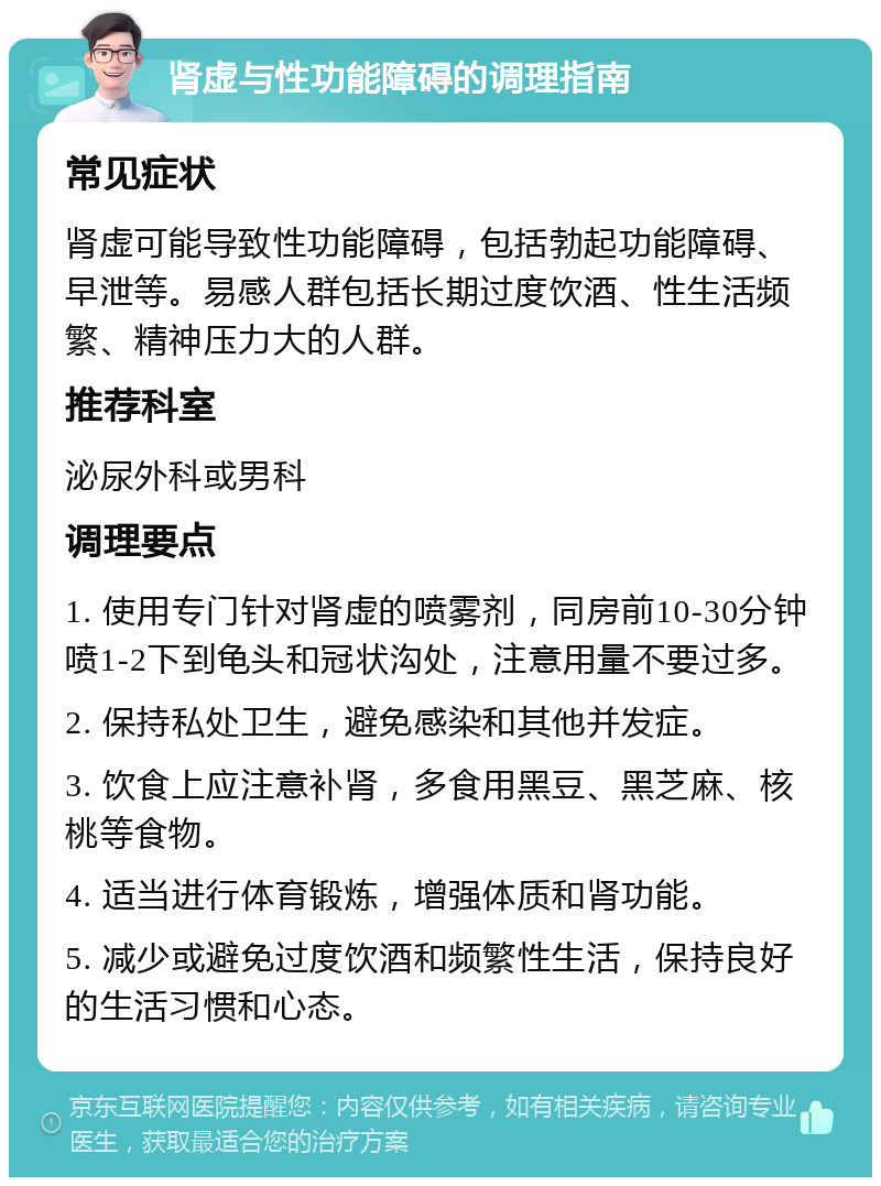 肾虚与性功能障碍的调理指南 常见症状 肾虚可能导致性功能障碍，包括勃起功能障碍、早泄等。易感人群包括长期过度饮酒、性生活频繁、精神压力大的人群。 推荐科室 泌尿外科或男科 调理要点 1. 使用专门针对肾虚的喷雾剂，同房前10-30分钟喷1-2下到龟头和冠状沟处，注意用量不要过多。 2. 保持私处卫生，避免感染和其他并发症。 3. 饮食上应注意补肾，多食用黑豆、黑芝麻、核桃等食物。 4. 适当进行体育锻炼，增强体质和肾功能。 5. 减少或避免过度饮酒和频繁性生活，保持良好的生活习惯和心态。