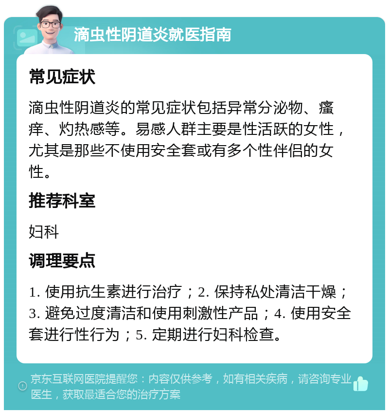 滴虫性阴道炎就医指南 常见症状 滴虫性阴道炎的常见症状包括异常分泌物、瘙痒、灼热感等。易感人群主要是性活跃的女性，尤其是那些不使用安全套或有多个性伴侣的女性。 推荐科室 妇科 调理要点 1. 使用抗生素进行治疗；2. 保持私处清洁干燥；3. 避免过度清洁和使用刺激性产品；4. 使用安全套进行性行为；5. 定期进行妇科检查。