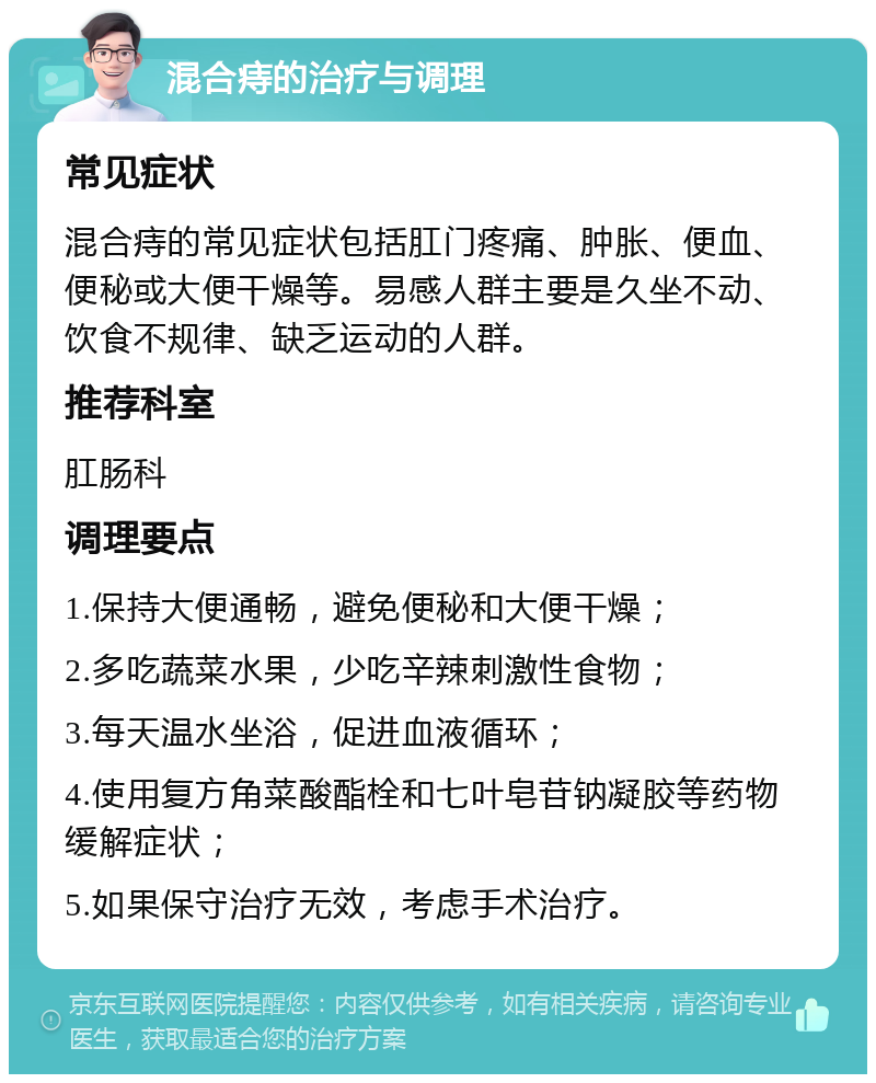 混合痔的治疗与调理 常见症状 混合痔的常见症状包括肛门疼痛、肿胀、便血、便秘或大便干燥等。易感人群主要是久坐不动、饮食不规律、缺乏运动的人群。 推荐科室 肛肠科 调理要点 1.保持大便通畅，避免便秘和大便干燥； 2.多吃蔬菜水果，少吃辛辣刺激性食物； 3.每天温水坐浴，促进血液循环； 4.使用复方角菜酸酯栓和七叶皂苷钠凝胶等药物缓解症状； 5.如果保守治疗无效，考虑手术治疗。