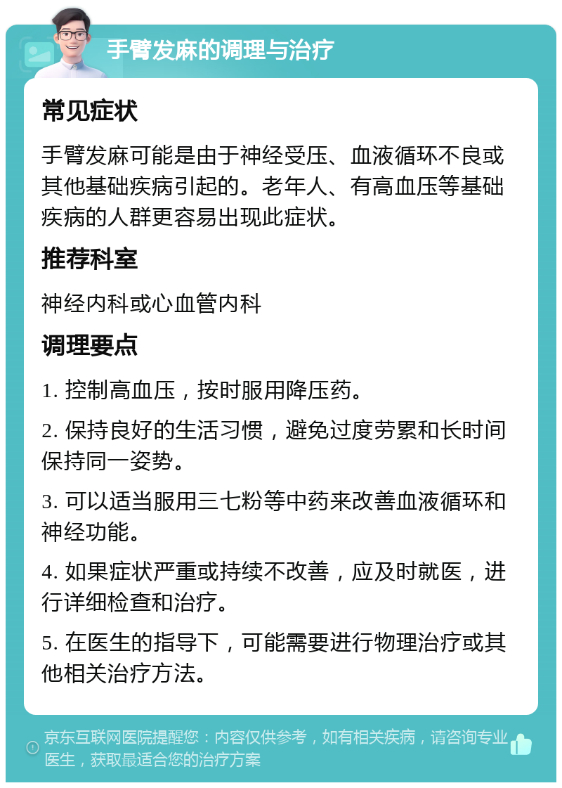 手臂发麻的调理与治疗 常见症状 手臂发麻可能是由于神经受压、血液循环不良或其他基础疾病引起的。老年人、有高血压等基础疾病的人群更容易出现此症状。 推荐科室 神经内科或心血管内科 调理要点 1. 控制高血压，按时服用降压药。 2. 保持良好的生活习惯，避免过度劳累和长时间保持同一姿势。 3. 可以适当服用三七粉等中药来改善血液循环和神经功能。 4. 如果症状严重或持续不改善，应及时就医，进行详细检查和治疗。 5. 在医生的指导下，可能需要进行物理治疗或其他相关治疗方法。