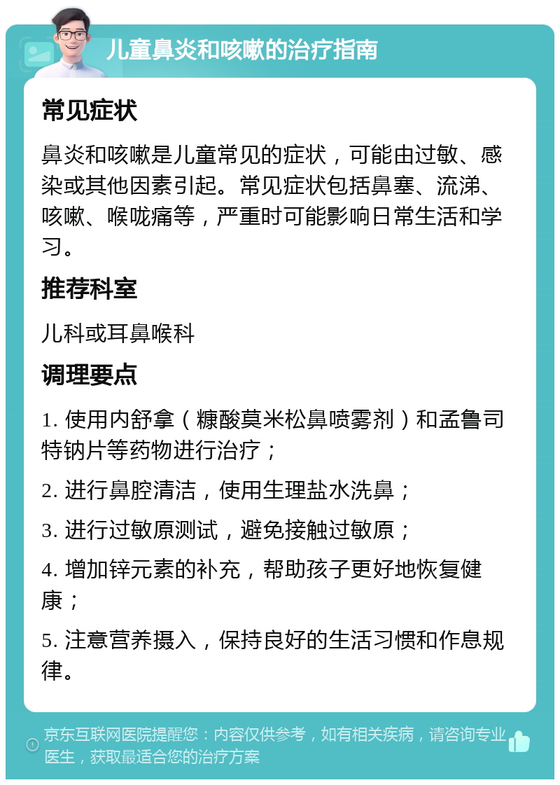 儿童鼻炎和咳嗽的治疗指南 常见症状 鼻炎和咳嗽是儿童常见的症状，可能由过敏、感染或其他因素引起。常见症状包括鼻塞、流涕、咳嗽、喉咙痛等，严重时可能影响日常生活和学习。 推荐科室 儿科或耳鼻喉科 调理要点 1. 使用内舒拿（糠酸莫米松鼻喷雾剂）和孟鲁司特钠片等药物进行治疗； 2. 进行鼻腔清洁，使用生理盐水洗鼻； 3. 进行过敏原测试，避免接触过敏原； 4. 增加锌元素的补充，帮助孩子更好地恢复健康； 5. 注意营养摄入，保持良好的生活习惯和作息规律。