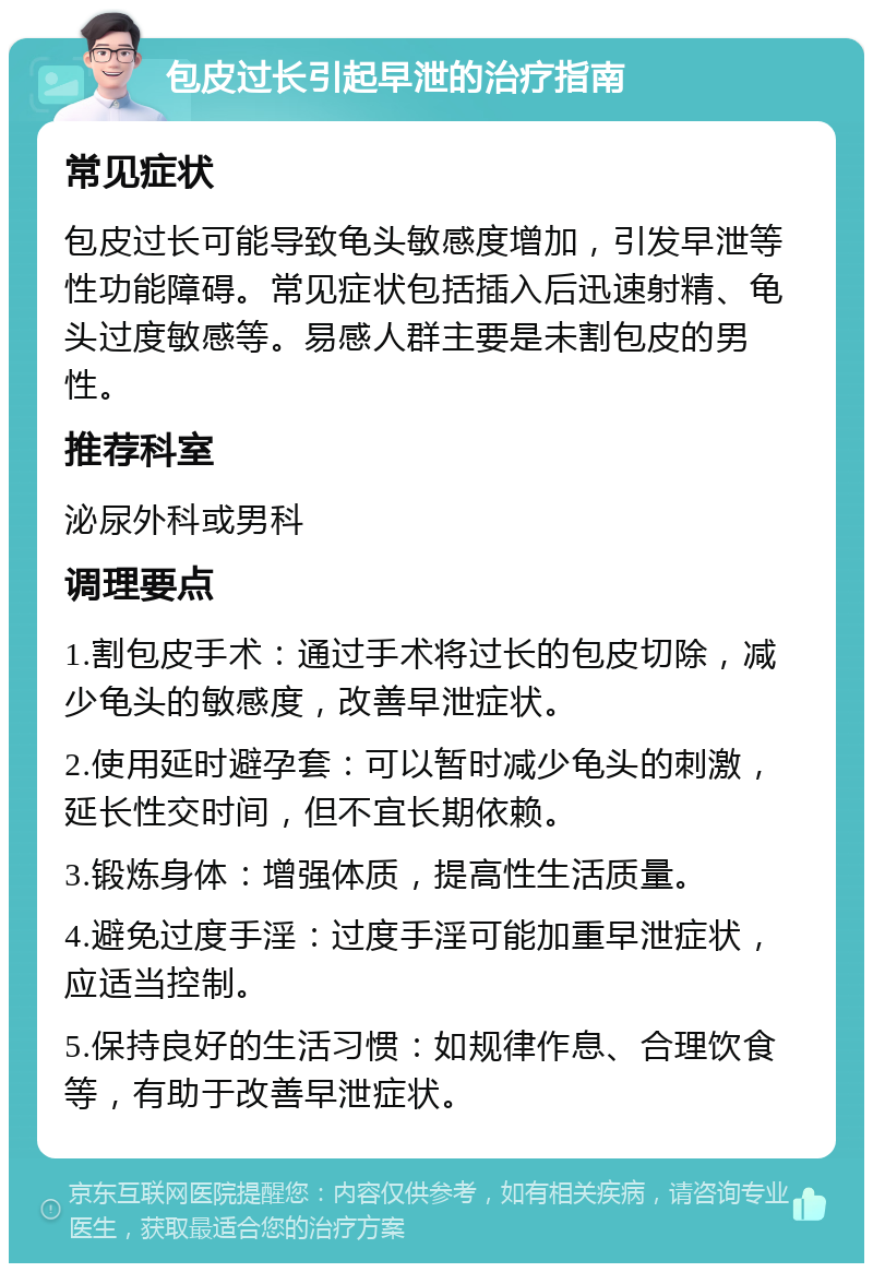 包皮过长引起早泄的治疗指南 常见症状 包皮过长可能导致龟头敏感度增加，引发早泄等性功能障碍。常见症状包括插入后迅速射精、龟头过度敏感等。易感人群主要是未割包皮的男性。 推荐科室 泌尿外科或男科 调理要点 1.割包皮手术：通过手术将过长的包皮切除，减少龟头的敏感度，改善早泄症状。 2.使用延时避孕套：可以暂时减少龟头的刺激，延长性交时间，但不宜长期依赖。 3.锻炼身体：增强体质，提高性生活质量。 4.避免过度手淫：过度手淫可能加重早泄症状，应适当控制。 5.保持良好的生活习惯：如规律作息、合理饮食等，有助于改善早泄症状。