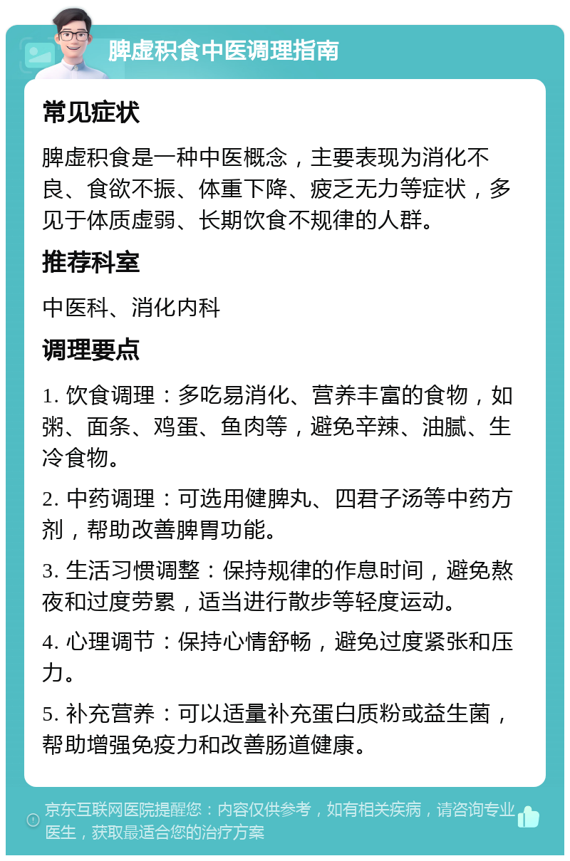 脾虚积食中医调理指南 常见症状 脾虚积食是一种中医概念，主要表现为消化不良、食欲不振、体重下降、疲乏无力等症状，多见于体质虚弱、长期饮食不规律的人群。 推荐科室 中医科、消化内科 调理要点 1. 饮食调理：多吃易消化、营养丰富的食物，如粥、面条、鸡蛋、鱼肉等，避免辛辣、油腻、生冷食物。 2. 中药调理：可选用健脾丸、四君子汤等中药方剂，帮助改善脾胃功能。 3. 生活习惯调整：保持规律的作息时间，避免熬夜和过度劳累，适当进行散步等轻度运动。 4. 心理调节：保持心情舒畅，避免过度紧张和压力。 5. 补充营养：可以适量补充蛋白质粉或益生菌，帮助增强免疫力和改善肠道健康。