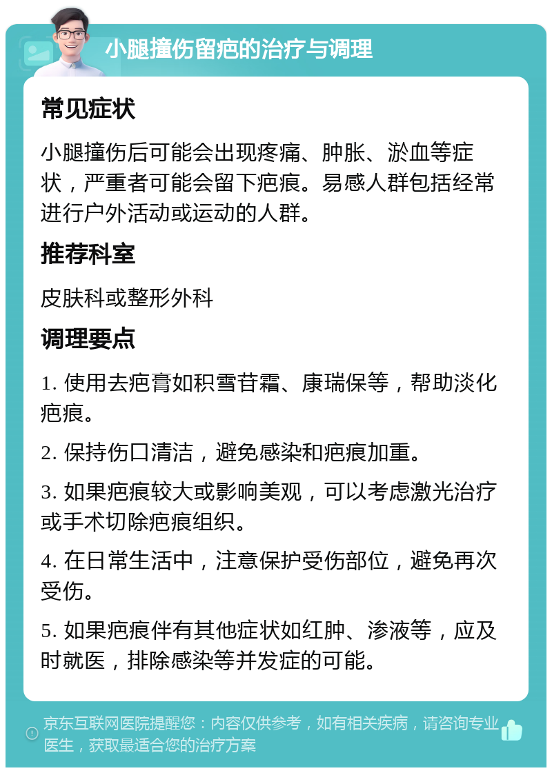 小腿撞伤留疤的治疗与调理 常见症状 小腿撞伤后可能会出现疼痛、肿胀、淤血等症状，严重者可能会留下疤痕。易感人群包括经常进行户外活动或运动的人群。 推荐科室 皮肤科或整形外科 调理要点 1. 使用去疤膏如积雪苷霜、康瑞保等，帮助淡化疤痕。 2. 保持伤口清洁，避免感染和疤痕加重。 3. 如果疤痕较大或影响美观，可以考虑激光治疗或手术切除疤痕组织。 4. 在日常生活中，注意保护受伤部位，避免再次受伤。 5. 如果疤痕伴有其他症状如红肿、渗液等，应及时就医，排除感染等并发症的可能。