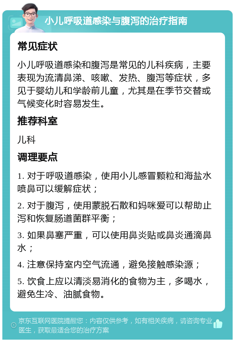 小儿呼吸道感染与腹泻的治疗指南 常见症状 小儿呼吸道感染和腹泻是常见的儿科疾病，主要表现为流清鼻涕、咳嗽、发热、腹泻等症状，多见于婴幼儿和学龄前儿童，尤其是在季节交替或气候变化时容易发生。 推荐科室 儿科 调理要点 1. 对于呼吸道感染，使用小儿感冒颗粒和海盐水喷鼻可以缓解症状； 2. 对于腹泻，使用蒙脱石散和妈咪爱可以帮助止泻和恢复肠道菌群平衡； 3. 如果鼻塞严重，可以使用鼻炎贴或鼻炎通滴鼻水； 4. 注意保持室内空气流通，避免接触感染源； 5. 饮食上应以清淡易消化的食物为主，多喝水，避免生冷、油腻食物。