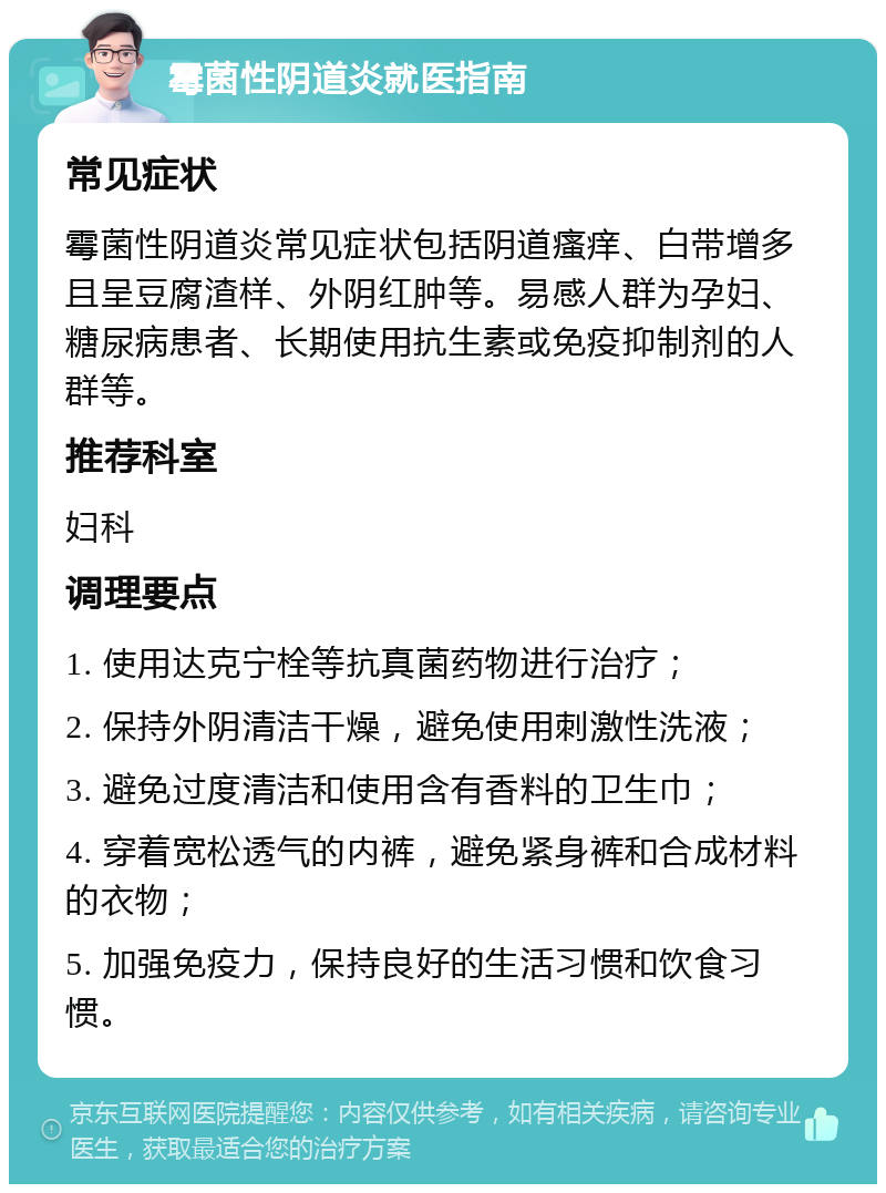 霉菌性阴道炎就医指南 常见症状 霉菌性阴道炎常见症状包括阴道瘙痒、白带增多且呈豆腐渣样、外阴红肿等。易感人群为孕妇、糖尿病患者、长期使用抗生素或免疫抑制剂的人群等。 推荐科室 妇科 调理要点 1. 使用达克宁栓等抗真菌药物进行治疗； 2. 保持外阴清洁干燥，避免使用刺激性洗液； 3. 避免过度清洁和使用含有香料的卫生巾； 4. 穿着宽松透气的内裤，避免紧身裤和合成材料的衣物； 5. 加强免疫力，保持良好的生活习惯和饮食习惯。