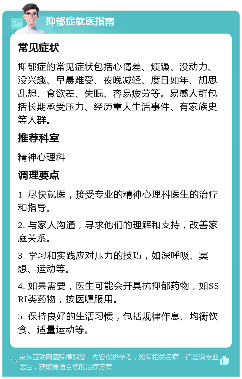 抑郁症就医指南 常见症状 抑郁症的常见症状包括心情差、烦躁、没动力、没兴趣、早晨难受、夜晚减轻、度日如年、胡思乱想、食欲差、失眠、容易疲劳等。易感人群包括长期承受压力、经历重大生活事件、有家族史等人群。 推荐科室 精神心理科 调理要点 1. 尽快就医，接受专业的精神心理科医生的治疗和指导。 2. 与家人沟通，寻求他们的理解和支持，改善家庭关系。 3. 学习和实践应对压力的技巧，如深呼吸、冥想、运动等。 4. 如果需要，医生可能会开具抗抑郁药物，如SSRI类药物，按医嘱服用。 5. 保持良好的生活习惯，包括规律作息、均衡饮食、适量运动等。