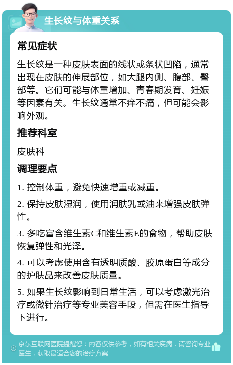 生长纹与体重关系 常见症状 生长纹是一种皮肤表面的线状或条状凹陷，通常出现在皮肤的伸展部位，如大腿内侧、腹部、臀部等。它们可能与体重增加、青春期发育、妊娠等因素有关。生长纹通常不痒不痛，但可能会影响外观。 推荐科室 皮肤科 调理要点 1. 控制体重，避免快速增重或减重。 2. 保持皮肤湿润，使用润肤乳或油来增强皮肤弹性。 3. 多吃富含维生素C和维生素E的食物，帮助皮肤恢复弹性和光泽。 4. 可以考虑使用含有透明质酸、胶原蛋白等成分的护肤品来改善皮肤质量。 5. 如果生长纹影响到日常生活，可以考虑激光治疗或微针治疗等专业美容手段，但需在医生指导下进行。