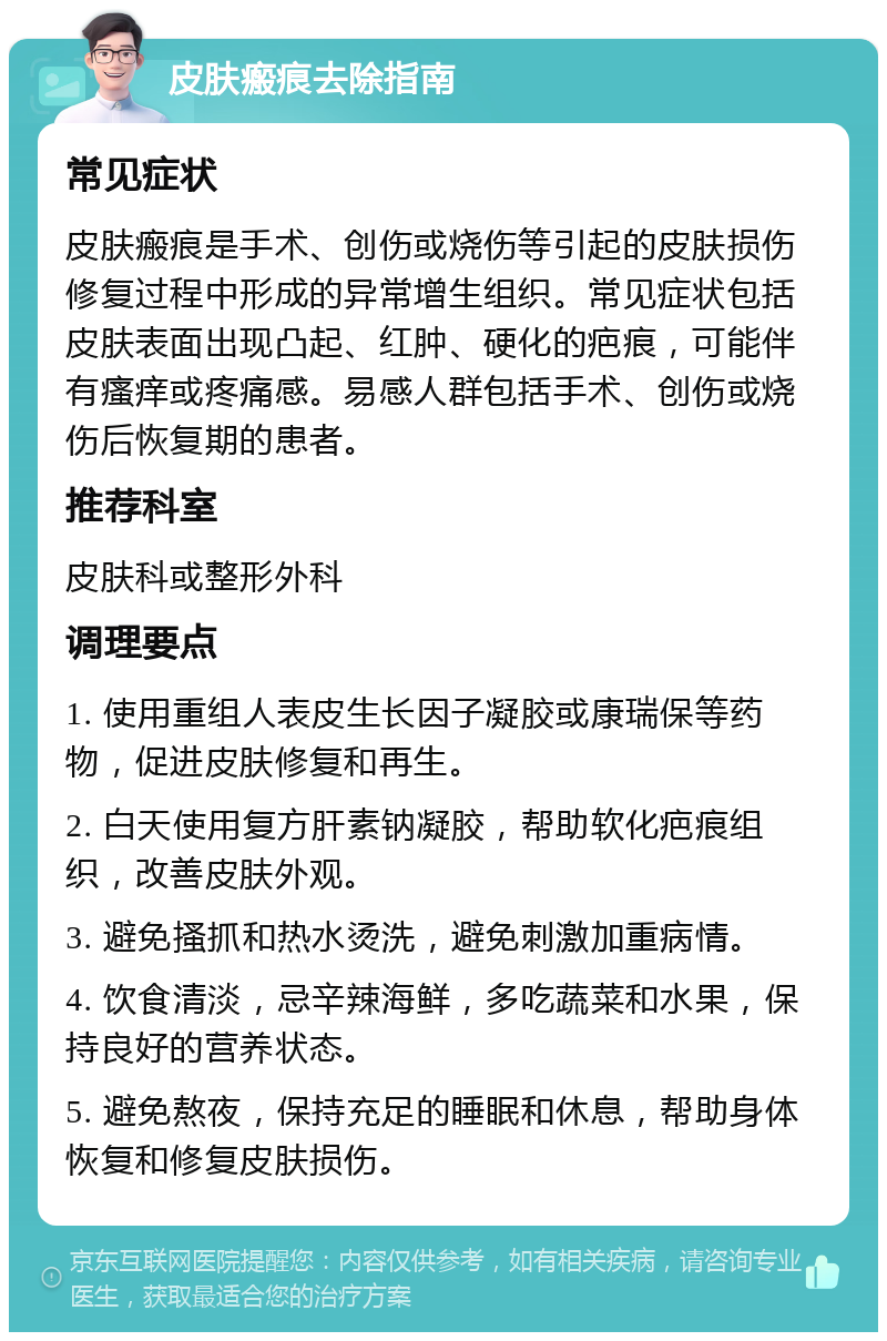 皮肤瘢痕去除指南 常见症状 皮肤瘢痕是手术、创伤或烧伤等引起的皮肤损伤修复过程中形成的异常增生组织。常见症状包括皮肤表面出现凸起、红肿、硬化的疤痕，可能伴有瘙痒或疼痛感。易感人群包括手术、创伤或烧伤后恢复期的患者。 推荐科室 皮肤科或整形外科 调理要点 1. 使用重组人表皮生长因子凝胶或康瑞保等药物，促进皮肤修复和再生。 2. 白天使用复方肝素钠凝胶，帮助软化疤痕组织，改善皮肤外观。 3. 避免搔抓和热水烫洗，避免刺激加重病情。 4. 饮食清淡，忌辛辣海鲜，多吃蔬菜和水果，保持良好的营养状态。 5. 避免熬夜，保持充足的睡眠和休息，帮助身体恢复和修复皮肤损伤。